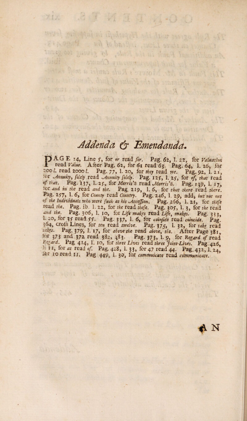Addenda (j Emendanda. PAGE r4, Line 7, for or read for. Pag. 62, 1. 22, for Valuation read Value. After Pag. 62, for 61 read 63. Pag. 64, 1. 26, for zooL read 20001. Pag. 77, 1. 20, for they read we. Pag. 92, 1. 21, tor .Annuity ^ folely read ^Annuity fclely. Pag. 127, 1. 2)', for of that read Pag. 137, 1. 27, for Merris’s read .Morris’s. Pag. 159, 1. i7> tor and in the read and the. Pag. 219, 1. 5, for that there read there. Pag. 257, 1. 6f for County read Country. Pag. 246, 1. 29, add, but not out of the Individuals win were fuch at his McceJJion. Pag. 266, 1. 21, tor thefe read the. Pag. ib. 1. 22, for the read thefe. Pag. 305”, 1. 3, for the read and the. Pag. 306, 1. io, for Life makes read Life, makfs. Pag. 333, 1. 20, for 37 read 7S- Pag- ?37> 1- 6, for coinfide read coincide. Pag. 364, crols Lines, for ten read twelve. Pag. 375, 1. 32, for take read takes. Pag. 379, 1. 17, for above the read above, the. After Page 381, lor 373 and 372 read 382, 383. Pag. 373, 1. 9, for Regard o/read Regard. Pag 4*4» E for three Lives vend, three Joint-Lives. Pag. 426, 1 L for a* read of. Pag. 428, 1. 33, for 47 read 44. Pag. 432,1.24,