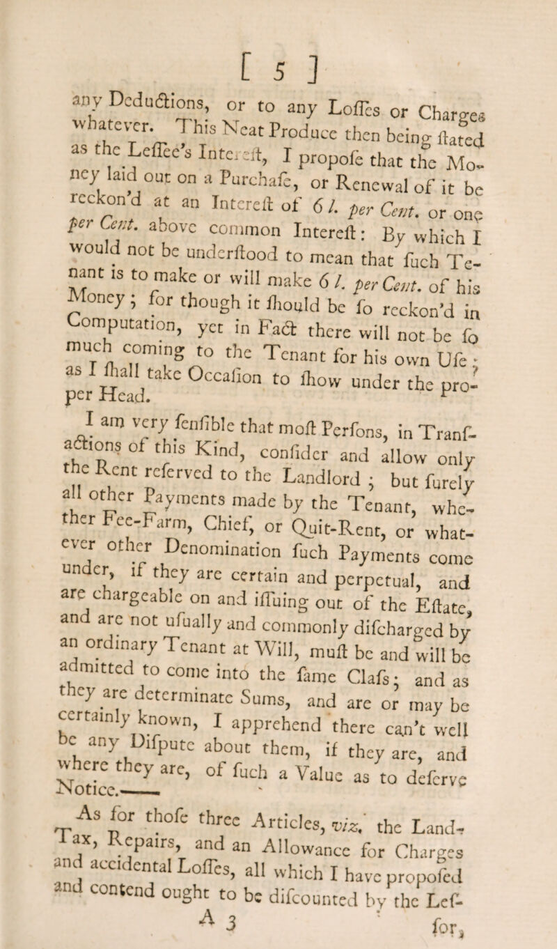any Deductions, or to any LofTes or Charges whatever. This Neat Produce then being dated aS 1 C. cffcc s InfCj ::lt> 1 propofe that the Mo¬ ney laid out on a Purchafe, or Renewal of it be reckon q fit 20 Tiitcrc/}- of-' /c / ^ uinr .utot 0 L per Cent, or one ^ , ai'ovc coni|non Intered: By which I wou c not be underdood to mean that fuch Te¬ nant is to make or will make 6 /. per Can. of his Money; for though it fhould be fo reckon’d in Computation, yet in Fact there will not be fo much coming to the Tenant for his own Ufc • as I Rail take Occalion to fliow under the pro¬ per Head. F I am very fenfible that mod Perfons, in Tranf- aftions ot this Kind, confider and allow only the Rent referred to the Landlord ; but furely all other Payments made by the Tenant, whe¬ ther Fee-Farm, Chief, or Quit-Rent, or what- 5 0tI!;r D£n°mination fuch Payments come under, if they arc certain and perpetual, and are chargeable on and iduing out of the Eftatc and are not ufually and commonly difeharged by an ordinary Tenant at Will, mud be and will be admitted to come into the fame Clafs; and as they are determinate Sums, and are or may be certainly known, I apprehend there can’t well c any Difputc about them, if they are, and Notice ^LarC’ °f fuCh a VaIu£ as t0 dcCrve As for thofe three Articles,*/*/ the Land. 1 aX’ R£Palrs’ and an Allowance for Charges nd accidental Lodes, all which I have propofed and contend ought to be difeounted by the Lef- A d : for,