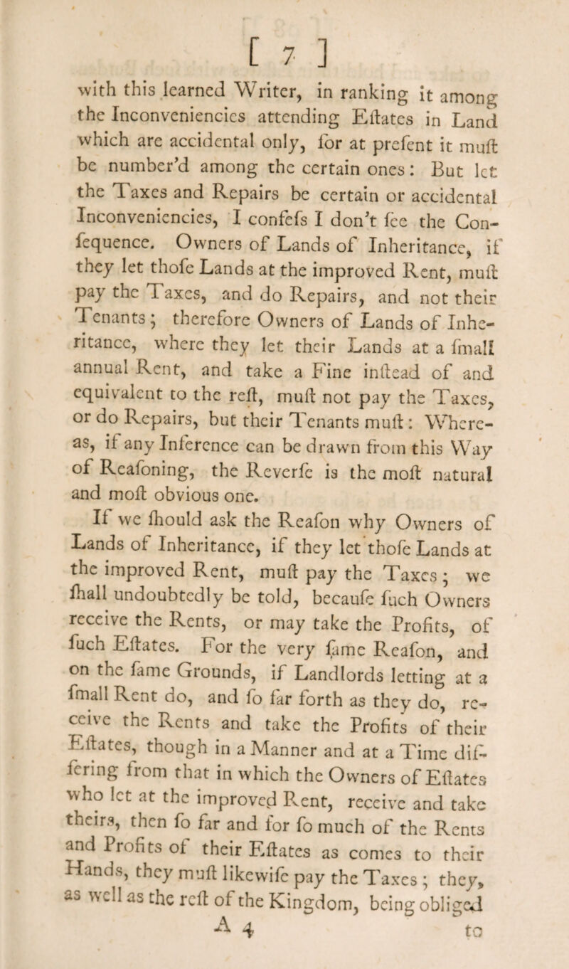 with this learned Writer, in ranking it among the Inconveniencics attending Eftatcs in Land which arc accidental only, for at prefent it muff be number'd among the certain ones: But let the Taxes and Repairs be certain or accidental Inconveniencies, I confefs I don't fee the Con¬ fluence. Owners of Lands of Inheritance, if they let thofe Lands at the improved Rent, mult pay the T axes, and do Repairs, and not their Tenants; therefore Owners of Lands of Inhe¬ ritance, where they let their Lands at a (mail annual Rent, and take a Fine inltead of and equivalent to the rdf, muff not pay the Taxes, or do Repairs, but their Tenants mull: Where¬ as, if any Inference can be drawn from this Way of Reafoning, the Reverfe is the molt natural and moil obvious one. If we fhould ask the Reafon why Owners of Lands of Inheritance, if they let thofe Lands at the improved Rent, muff pay the Taxes ; we fhall undoubtedly be told, becaufe fjch Owners receive the Rents, or may take the Profits, of fuch Effates. For the very fame Reafon, and on the fame Grounds, if Landlords letting at a fmall Rent do, and fo far forth as they do, re¬ ceive the Rents and take the Profits of their Elfates, though in a Manner and at a Time dif¬ fering horn that in which the Ovvners of Effates who let at the improved Rent, receive and take theirs, then fo far and lor fo much of the Rents and Profits ol their Eftatcs as comes to their Hands, they muff likewife pay the Taxes ; they, as well as the rdf of the Kingdom, being obliged