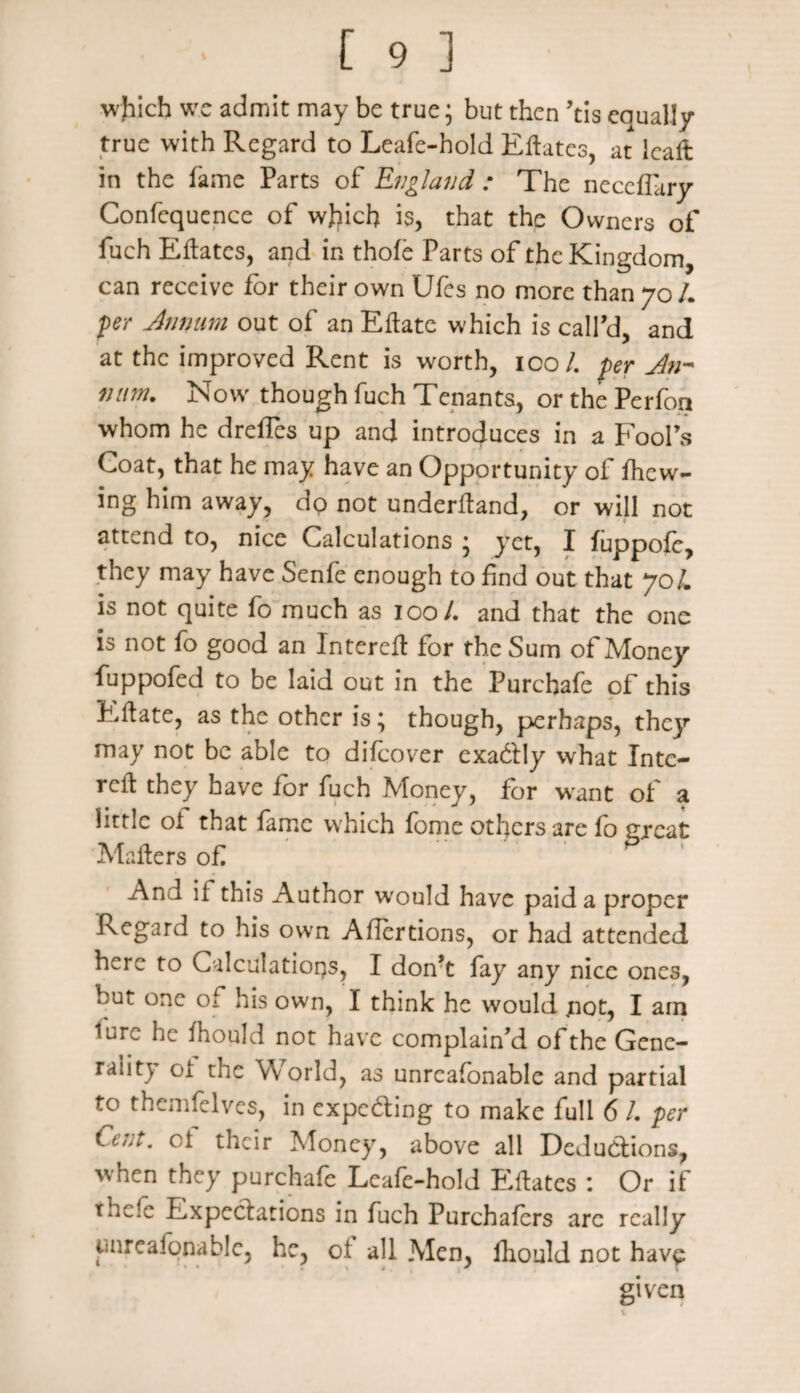 wjiich we admit may be true; but then ’tis equally true with Regard to Leafe-hold Eftatcs, at leaft in the fame Parts of England : The neceflary Confcquence of wjjicfi is, that the Owners of fuch Eftatcs, and in thofe Parts of the Kingdom, can receive for their own Ufes no more than 70 /. per Annum out of an Eftate which is call’d, and at the improved Rent is worth, 100/. per Jn* nitm. Now though fuch Tenants, or the Perfoa whom he drefles up and introduces in a Fool’s Goat, that he may have an Opportunity of /hew¬ ing him away, do not underftand, or will not attend to, nice Calculations ; yet, I fuppofe, they may have Senfe enough to find out that JoL is not quite fo much as 100/. and that the one is not fo good an Intereft for the Sum of Money fuppofed to be laid out in the Purchafe of this Eft ate, as the other is; though, perhaps, they may not be able to difeover exadtly what Intc- reft they have for fuch Money, for wrant of a little oi that lame which fome others are fo great Mafters of And if this Author wrould have paid a proper Regard to his own Ailertions, or had attended here to Calculations, I don?t fay any nice ones, but one of his own, I think he would not, I am lure he fhould not have complain’d of the Gene¬ rality oi the World, as unrcafonable and partial to themfelves, in expc&ing to make full 6 /. per Cent, oi their Money, above all Deductions, when they purchafe Leafe-hold Eftatcs : Or if thcle Expectations in fuch Purchafers arc really pnreafonable, he, of all Men, fhould not have given