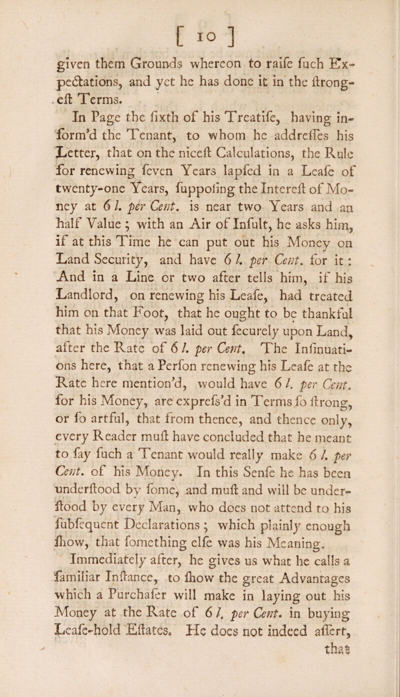 given them Grounds whereon to raife fuch Ex¬ pectations, and yet he has done it in the ftrong- .ell Terms. In Page the iixth of his Treatife, having in¬ form'd the Tenant, to whom he addrelfes his Letter, that on the nicelt Calculations, the Rule for renewing fevcn Years lapfed in a Leafe of twenty-one Years, fuppoling the Intereil of Mo¬ ney at 6 L per Cent, is near two Years and an halt Value ; with an Air of Infult, he asks him, if at this Time he can put out his Money on Land Security, and have 6 /. per Cent, for it: And in a Line or two after tells him, if his Landlord, on renewing his Leafe, had treated him on that Foot, that he ought to be thankful that his Money was laid out fecurely upon Land, after the Rate of 6 I. per Cent, The Infinuati- ons here, that a Perfon renewing his Leafe at the Rate here mention'd, would have 6 /. per Cent. for his Money, are exprefs'd in Terms fo ltrong, or fo artful, that from thence, and thence only, every Reader mull have concluded that he meant to fay fuch a Tenant would really make 6 /. per Cent, of his Money* In this Senfe he has been nnderltood by fome, and mull and will be under- Hood by every Man, who does not attend to his fubfequent Declarations ; which plainly enough iltow, that fomething elfe was his Meaning. Immediately after, he gives us what he calls a familiar Instance, to fhow the great Advantages which a Purchafer will make in laying out his Money at the Rate of 6 l. per Cent. in buying Leafe-hold Eftatcsa He does not indeed affert, that