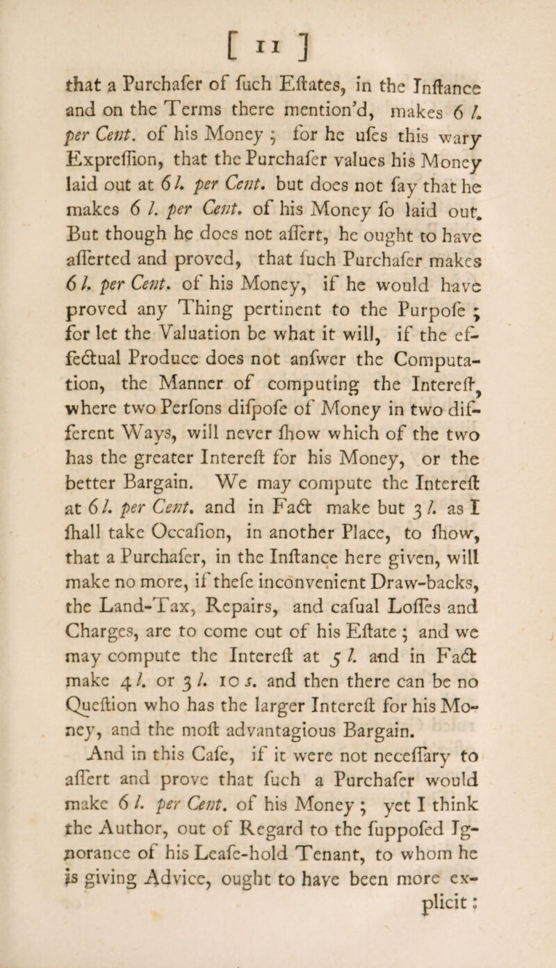 that a Purchafer of fuch Eflates, in the Inftance and on the Terms there mention’d, makes 6 /. per Cent, of his Money j for he ufes this wary Expreffion, that the Purchafer values his Money laid out at 6/. per Cent. but does not fay that he makes 6 l. per Cent. of his Money fo laid out. But though he does not aflcrt, he ought to have afferted and proved, that fuch Purchafer makes 6 /. per Cent. of his Money, if he would have proved any Thing pertinent to the Purpofe ; for let the Valuation be what it will, if the ef¬ fectual Produce does not anfwer the Computa¬ tion, the Manner of computing the IntereA^ where two Perfons difpofe of Money in two dif¬ ferent Ways, will never fhow which of the two has the greater IntereA for his Money, or the better Bargain. We may compute the Interefl: at 61. per Cent. and in FaCt make but 3 /. as I fhall take Occafion, in another Place, to fhow, that a Purchafer, in the Inflance here given, will make no more, ii thefe inconvenient Draw-backs, the Land-Tax, Repairs, and cafual LofFes and Charges, are to come out of his Eflate ; and we may compute the Interefl: at 5 /. and in FaCt make 4/. or 3 /. xo s. and then there can be no QucAion who has the larger Interefl: for his Mo¬ ney, and the mofl: advantagious Bargain. And in this Cafe, if it were not nccefiary to affert and prove that fuch a Purchafer would make 6 /. per Cent, of his Money ; yet I think the Author, out of Regard to the fuppofed Ig¬ norance of his Leafc-hold Tenant, to whom he is giving Advice, ought to have been more ex-