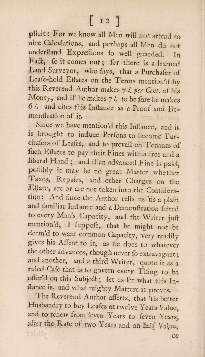 plicit: For we know all Men will not attend to nice Calculations, and perhaps all Men do not underftand Expreffions fo well guarded. In Fad, fo it comes out ^ for there is a learned Land Surveyor, who fays, that a Purchafer of Leafe-hold Eftates on the Terms mention'd by this Reverend Author makes 7 /. per Cent, of his Money, and if he makes 7 4 to be fure he makes 6 L and cites this Inftance as a Proof and De- monftration of it. Since we have mention'd this Inftance, and it is brought to induce Perfons to become Pur- chafers of Leafes, and to prevail on Tenants of fuch Eftates to pay their Fines with a free and a liberal Hand ; and if an advanced Fine is paid, poffibly it may be no great Matter whether Taxes, Repairs, and other Charges on the Eftate, are or are not taken into the Confidera- tipn • And lince the Author tells us 'tis a plain and familiar Inftance and a Demonftration fuited to every Mans Capacity, and the Writer juft mention d, I fuppofe, that he might not be deem d to want common Capacity, very readily gives his Affent to it, as he does to whatever the other advances, though never fo extravagant 4 and another, and a third Writer, quote it as a ruled Cafe that is to govern every Thing to be offer'd on this Subjed; let us fee what this In¬ ftance is. and what mighty Matters it proves. The Reverend Author afierts, that 'tis better Husbandry to buy Leafes at twelve Years Value5 and to renew from feven Years to feven Years, #fter the Rate of two Years and an half Value, * ■ * ot