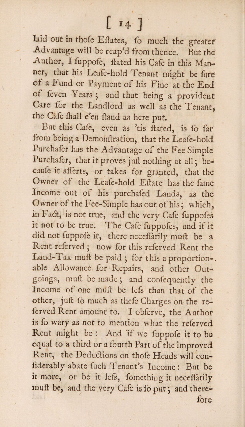 kid out in thofe EHates, fo much the gfeatef Advantage will be reap'd from thence. But the Author, I fuppofe, Hated his Cafe in this Man¬ ner, that his Leafe-hold Tenant might be fure of a Fund or Payment of his Fine at the End of feven Years * and that being a provident Care for the Landlord as well as the Tenant, the Cafe fhall e'en Hand as here put. But this Cafe, even as 'tis Hated, is fo far from being a DemonHration, that the Leafe-hold Purchafer has the Advantage of the Fee Simple Purchafer, that it proves juH nothing at all; be- caufe it afferts, or takes for granted, that the Owner of the Leafe-hold EHate has the fame Income out of his purchafed Lands, as the Owner of the Fee-Simple has out of his; which, in b ad, is not true, and the very Cafe fuppofes it not to be true. The Cafe fuppofes, and if it did not fuppofe it, there neceflarily muH be a Rent referved ; now for this referved Rent the Land-Tax muH be paid ; for this a proportion-, able Allowance for Repairs, and other Out¬ goings, muH be made; and confequently the Income of one muH be Iefs than that of the other, juH fo much as thefe Charges on the re¬ ferved Rent amount to. I obferve, the Author is fo wary as not to mention what the referved Rent might be : .And If we fuppofe it to be equal to a third or a fourth Part of the improved Rent, the Dedudions on thofe Heads will con- liderably abate fuch Tenant's Income: But be it more, or be it lefs, fomething it necdfarily mufl be, and the very Cafe isfoput; and there¬ fore