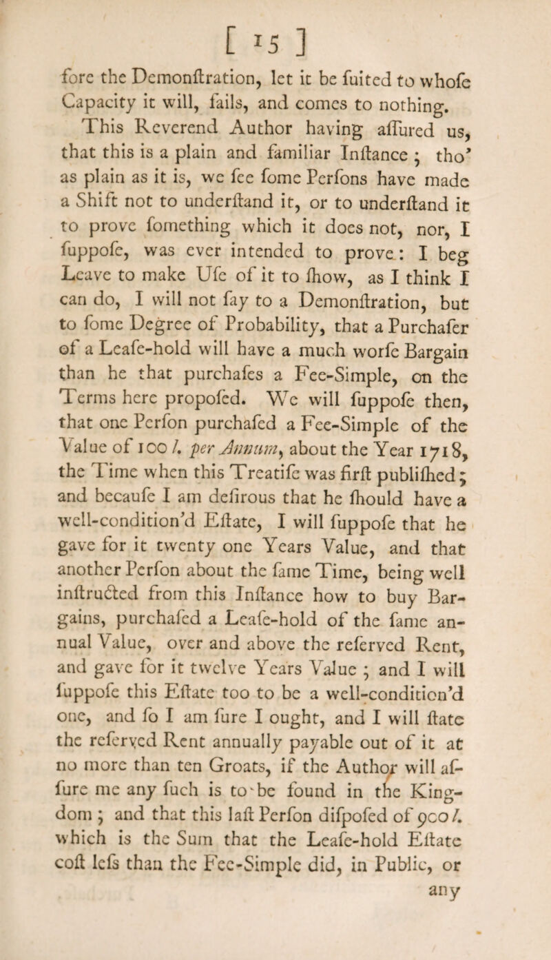 fore the Demondration, let it be fuited to whofe Capacity it will, fails, and comes to nothing. This Reverend Author having allured us, that this is a plain and familiar Indance ; tho* as plain as it is, we fee fome Perfons have made a Shift not to underdand it, or to underdand it to prove fomething which it does not, nor, I fuppofe, was ever intended to prove: I beg Leave to make Ufe of it to diow, as I think I can do, I will not fay to a Demondration, but to fome Degree of Probability, that a Purchafer of a Leafe-hold will have a much worfe Bargain than he that purchafes a Fee-Simple, on the Terms here propofed. We will fuppofe then, that one Pcrfon purchafed a Fee-Simple of the Value of ioo /. per Annum^ about the Year 1718, the Time when this Treatife was fird publilhed; and becaufe I am defirous that he fhould have a well-condition’d Edate, I will fuppofe that he gave for it twenty one Years Value, and that another Pcrfon about the fame Time, being well indru&ed from this Indance how to buy Bar¬ gains, purchafed a Lcafe-hold of the fame an¬ nual Value, over and above the relervcd Rent, and gave for it twelve Years Value ; and I will fuppofe this Edate too to be a well-condition cl one, and fo I am fure I ought, and I will date the referyed Rent annually payable out of it at no more than ten Groats, if the Author will af- fure me any fuch is to'be found in the King¬ dom ; and that this lad Perfon difpofed of 900/. which is the Sum that the Leafe-hold Edate cod lefs than the Fee-Simple did, in Public, or any