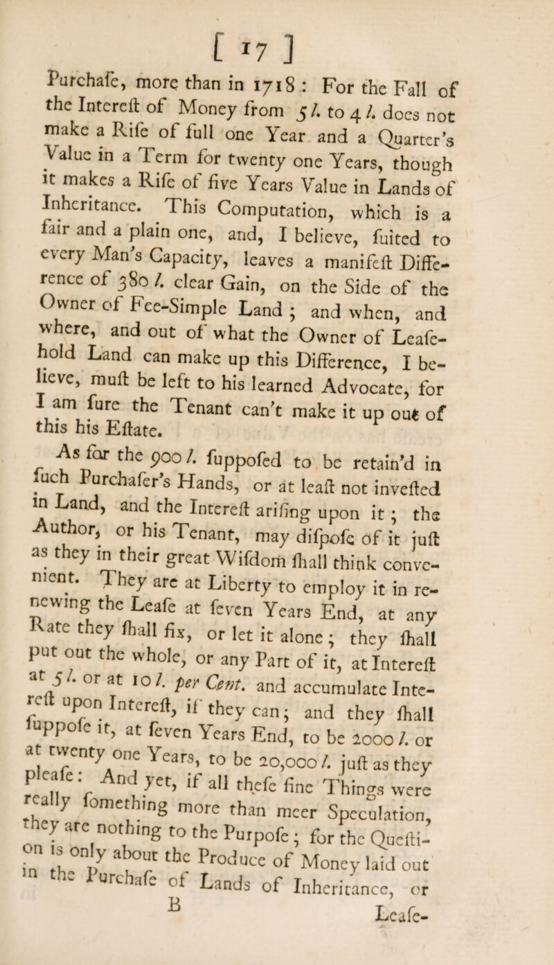 Purchafe, more than in 1718 : For the Fall of the Intereft of Money from 5/. to 4 /. does not make a Rife of full one Year and a Quarter’s “Value in a Term lor twenty one Years, though it makes a Rife of five Years Value in Lands of Inheritance. This Computation, which is a fair and a plain one, and, I believe, fuited to every Man’s Capacity, leaves a manifeft Diffe¬ rence of 380 /. dear Gain, on the Side of the Owner of Fee-Simple Land ; and when, and w ere’ and °ut what the Owner of Leafe- hold Land can make up this Difference, I be¬ lieve, muff be left to his learned Advocate, for I am fure the Tenant can’t make it up out of this his Eftate. As for the poo/, fuppofed to be retain’d in . Ch P“rcha(cr’s Hands, or at leaft not inverted in Land, and the Intereff arifing upon it; the Author, or his Tenant, may difpofc of it juft as they in their great Wifdom fhall think conve¬ nient. They are at Liberty to employ it in re¬ newing the Leafe at feven Years End, at any vate they fhall fix, or let it alone ; they lhall put out the whole, or any Part of it, at Intereff a 5 . or at 10 /. per Cent, and accumulate Inte- rc upon Intereft, if they can; and they fhall luppofe ,t, at feven Years End, to be looo /. or at twenty one Years, to be 20,000/. juft as they r,fv jet’,f aij thefc finc Th!ngs ^ a y omethmg more than meer Speculation, on i are.n0tuh,ng t0 th£ PurP°fe i for thc Quefti- in th °ni>y durC thC Produce of Money laid out thC lurchafe Lands Of Inheritance, or B Leafe-