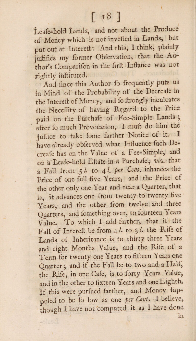 Leafe-hold Lands, and not about the Produce of Money which is not invented in Lands, but put out at Intereft: And this, I think, plainly juftifies my former Obfervation, that the Au¬ thor’s Comparifon in the firft Inftance was not rightly inftituted. And lince this Author fo frequently puts us in Mind of the Probability of the Decreafc in the Intereft of Money, and fo ftrongly inculcates the Neceffity of having Regard to the Price paid on the Purchafe of Fee-Simple Lands ; after fo much Provocation, I mult do him the juftice to take fome farther Notice of it. I have already obferved what Influence fuch De¬ creafc has on the Value of a Fee-Simple, and on a Leafe-hold Eftate in a Purchafe; viz. that a Fall from 5 /. to 41. per Cent, inhances the Price of one full five Years, and the Price of the other only one Year and near a Quarter, that is, it advances one from twenty to twenty five Years, and the other from twelve and three Quarters, and fomething over, to fourteen Years Value* To which I add farther, that if the Fall of Intereft be from 4 /* to 3 /. the Rife of Lands of Inheritance is to thirty three Years and eight Months Value, and the Rife of a Term for twenty one Years to fifteen Years one Quarter ; and if the Fall be to two and a Half, the Rife, in one Cafe, is to forty Years Value, and in the other to fixteen Years and one Eighth. If this were purfued farther, and Money fup- pofed to be fo low as one per Cent. I believe, though I have not computed it as I have done