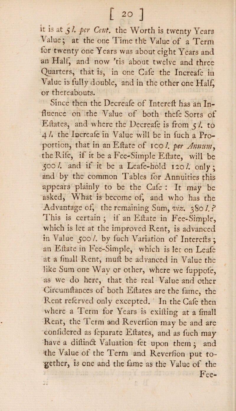 [ 2° ] it is at 5/. per Cent, the Worth is twenty Years ^' alue; at the one Time the Value of a Term for twenty one Years was about eight Years and an Halt, and now Vis about twelve and three Quarters, that is, in one Cafe the Increafe in Value is fully double, and in the other one Half^ or thereabouts. Since then the Decreafe of Intereit has an In¬ fluence on the Value of both thefe Sorts of Eitates, and where the Decreafe is from 5/. to 4 h the Increafe in Value will be in fuch a Pro¬ portion, that in an Eitate of ico /. per Annum, the Rife, if it be a Fee-Simple Eitate, will be ^00/. and it it be a Leafe-hold 120/. only; and by the common Tables for Annuities this appears plainly to be the Cafe : It may be asked* What is become of, and who has the Advantage of, the remaining Sum, viz. 3801. ? This is certain ; if an Eitate in Fee-Simple, which is let at the improved Rent, is advanced in Value 500/. by fuch Variation of Interells; an Eitate in Fee-Simple, which is let on Leafe at a fmall Rent, mu it be advanced in Value the like Sum one Way or other, where we fuppofe, as we do here, that the real Value and other Circumitances of both Eitates are the fame, the Rent referved only excepted. In the Cafe then where a Term for Years is exiiting at a fmall Rent, the Term and Reverfion may be and are coniidered as feparate Eitates, and as fuch may have a diltin6t Valuation fet upon them ; and the Value ol the Term and Reveriion put to¬ gether, is one and the fame as the Value of the Fee-