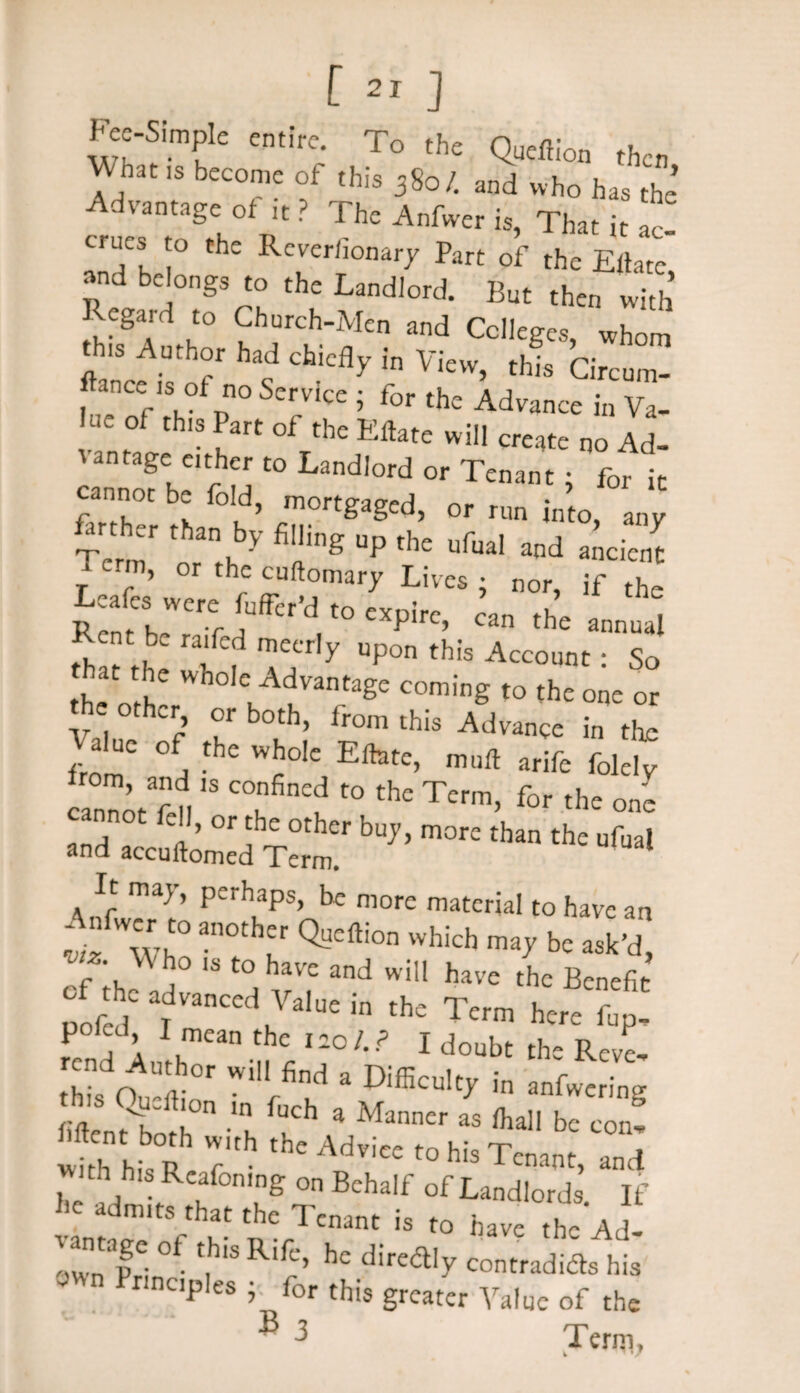 Wb„ ,s become of .hie 3Sot and who ha, ,he Advantage of i, ? The A»fwe, ia, That i, ae! true, to the Revcriionary Part of the Eilatc »nd be ongs to the Landlord. But then „i,h Regard to Chorch-Men and College,, whom .hi. Anther had chiefly in View, rhfs Cirennw »nce is of no Service; for the Advance in Va- “ ° th“ J,t »f th' E«ate will create no Ad- vantage either to Landlord or Tenant: for ]c cannot be fold, mortgaged, or run i„ “ &. =r ,h,„ by filling „p'he a„d anient > or the cuftomary Lives ; nor, if the Lcafes were fufrcry t° expire, can the annual Rent be railed meerly npon this Account: So the oth Wh° Ck dLVantage coming t0 the one or cr> or botb> from this Advance in the from' d W£°Ie EfetC’ m,lft arife foleiy ’ a’ld ls confined to the Term, for the one cannot ell, or the other buy, more than the ufual and accuftomed Term. It may, perhaps, be more material to have an r*T QSCai° Wtich V be ask’d” »f.he advanced Vain, in ,„e Tetm hete rend nfr T1 ? 1 doubt ths Rcve, this Ou^i r ld a DifficuIt>' in “Bering M n?f h -l fUCh a Manner as bc con! withItsv 7 Adviee t0 his Tcna«> and hc d f K ,ng °n BchaIf of ■Ledfords. If ,1C adm>^hat the Tenant is to have the Ad- vantage of this Rife, he dired.y contradids his nnciples • for this greater Value of the 3 3 Term,