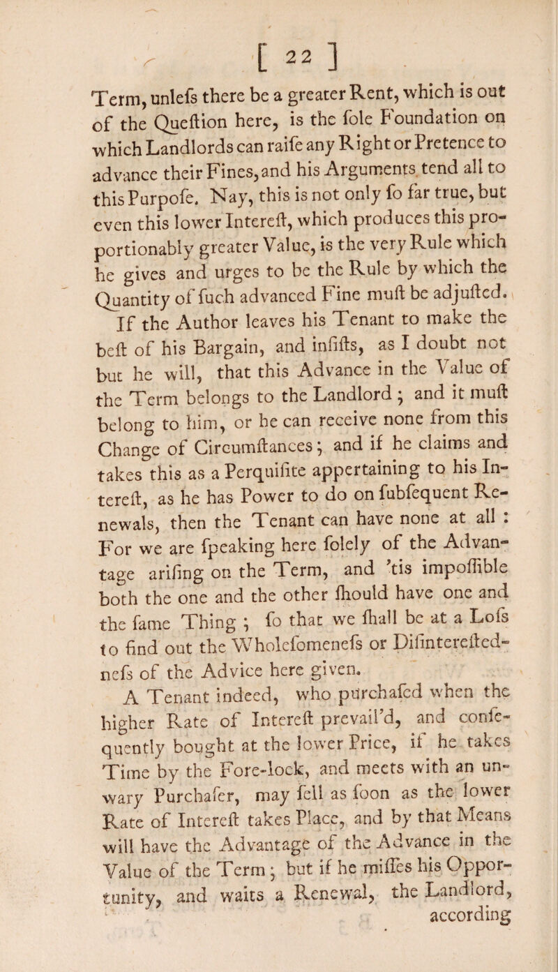 Term, unlefs there be a greater Rent, which is out of the Queftion here, is the foie Foundation on which Landlords can raife any Right or Pretence to advance their Fines,and his Arguments tend all to this Purpofe. Flay, this is not only fo far true, but even this lower Intereft, which produces this pro- portionably greater Value, is the very Rule which he gives and urges to be the Rule by which the Quantity of fuch advanced Fine mu ft be adjufted. If the Author leaves his Tenant to make the beft of his Bargain, and infifts, as I doubt not but he will, that this Advance in the Value of the Term belongs to the Landlord ; and it muft belong to him, or he can receive none from this Change of Circumftances; and if he claims and takes this as a Perquifite appertaining to his In¬ tereft, as he has Power to do on fubfequent Re¬ newals, then the Tenant can have none at all : For we are fpeaking here folely of the Advan¬ tage arifing on the Term, and tis impofiible both the one and the other fhould have one and the fame Thing ; fo that we fhall be at a Lois to find out the Wholefomenefs or Diiinterefted- nefs of the Advice here given. A Tenant indeed, who pUrchafed when the higher Rate of Intereft prevail’d, and confe- quently bought at the lower Price, it he takes Time by the Fore-lock, and meets with an un¬ wary Purcbafer, may fell as loon as the lower Rate of Intereft takes Place, and by that Means will have the Advantage of the Advance in the Value of the Term • but if he miffes his Oppor¬ tunity, and waits a Renewal, the Landlord, according