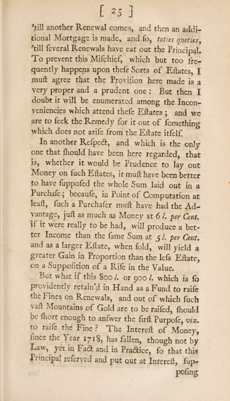 [ *5 ] ’till another Renewal comes, and then an addi¬ tional Mortgage is made, and fo, toties quoties, ’till feveral Renewals have eat out the Principal. To prevent this Mifchief, which but too fre¬ quently happens upon thefe Sorts of Eftates, I muft agree that the Provision here made is a very proper and a prudent one ; But then I doubt it will be enumerated among the Incon- veniencics which attend thefe Eftates ; and we are to feek the Remedy for it out of fomething which does not arife from the Eftate itfelf In another Rcfpe61, and which is the only one that fhould have been here regarded, that js, whether it would be Prudence to lay out Money on fuch Eftates, it muft have been better to have fuppofed the whole Sum laid out in a 1 urchaft, bccaufe, in Point of Computation at leaft, fuch a Purchafer muft have had the Ad¬ vantage, juft as much as Money at 6 l. per Cent. if it were really to be had, will produce a bet¬ ter Income than the fame Sum at 5/. pet- Cent. and as a larger Eftate, when fold, will yield a greater Gain in Proportion than the Ids Eftate, on a Suppofition of a Rife in the Value. But what if this 800/. or poo/, which is fo providently retain’d in Hand as a Fund to raife fhc I ines on Renewals, and out of which fuch vaft Mountains of Gold are to be railed, ihould be fhort enough to anfwer the firft Purpofe, viz. to raife the Fine ? The Intereft of Money, iince the \ ear 1718, has fallen, though not by Law, yet in Fad and in Pradtice, fo that this principal referved and put out at Intereft, fupr poling