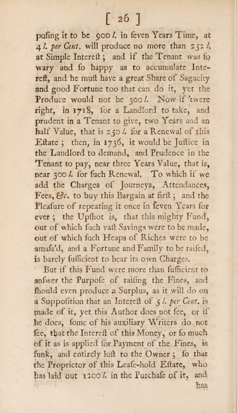 pofing it to be poo /. in feven Years Time, at 4 /. per Cent, will produce no more than 252 /, at Simple Intereft; and if the Tenant was fo wary and fo happy as to accumulate Inte» reft, and he mu ft have a great Share of Sagacity and good Fortune too that can do it, yet the Produce would not be 300/. Now if Were right, in 1718, for a Landlord to take, and prudent in a Tenant to give, two Years and an half Value, that is 250 l. for a Renewal of this Eftate ; then, in 1736, it would be Juftice in the Landlord to demand, and Prudence in the Tenant to pay, near three Years Value, that is, near 300 L for fiich Renewal. To which if we add the Charges of journeys, Attendances, Fees, Sc. to buy this Bargain at firft ; and the Pleafure of repeating it once in feven Years for ever ; the Upftiot is, that this mighty Fund, out of which fuch vaft Savings were to be made, out of which fuch Heaps of Riches were to be amafs’d, and a Fortune and Family to be railed, is barely fufficient to bear its own Charges. But if this Fund were more than fufficient to anfwer the Purpofe of railing the Fines, and fliould even produce a Surplus, as it will do on a Suppofition that an Intcreft of 5 /. per Cent. is made of it, yet this Author does not fee, or if lie does, fome of his auxiliary Writers do not fee, that the Intereft of this Money, or To much of it as is applied for Payment of the Fines, is funk, and entirely loft to the Owner ; fo that the Proprietor of this Leafe-hold Eftate, who has laid out 1200 L in the Purchafe of it, and