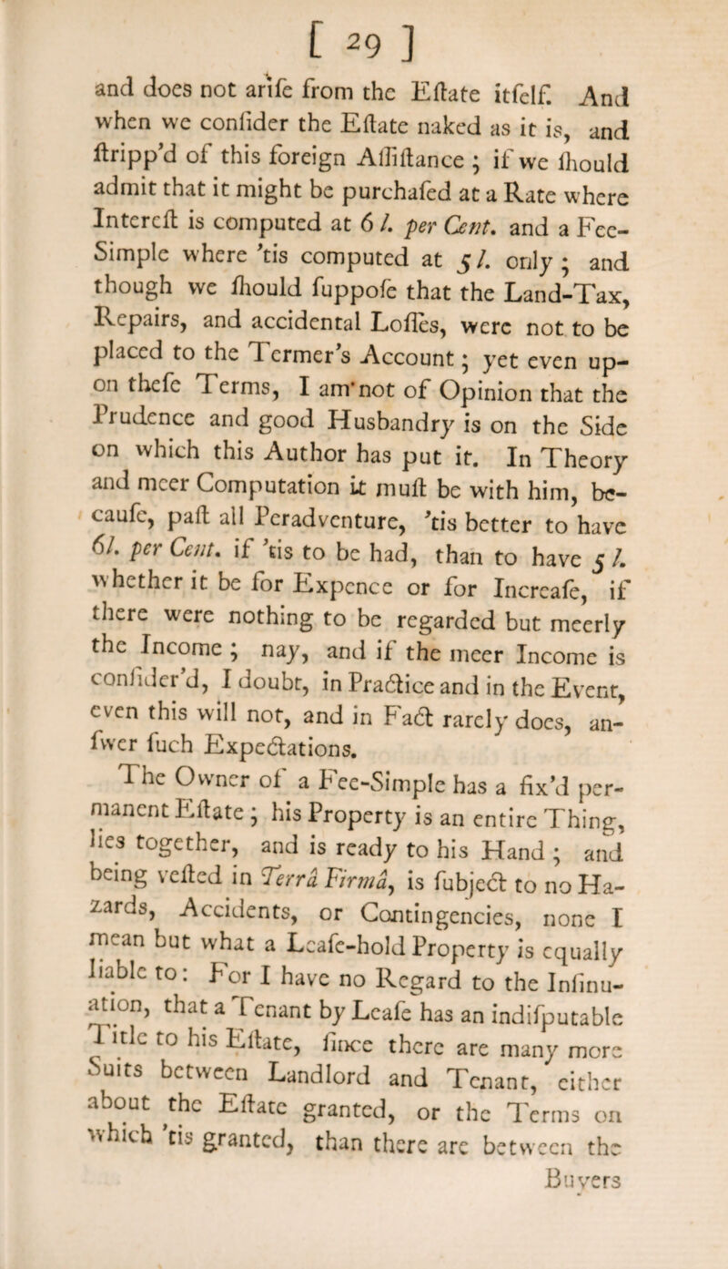 £ *9] and does not arife from the Eftate itfelf. And when we conlider the Eftate naked as it is, and ftripp’d of this foreign Adi ft an ce ; if vve ihould admit that it might be purchafed at a Rate where Intcrcft is computed at 6 /. per Cent, and a Fee- Simple where ’tis computed at 5 /. only ; and though vve fhould fuppofe that the Land-Tax, Repairs, and accidental Lodes, were not to be placed to the d ermer s Account ^ yet even up¬ on thefe d cims, I am-not of Opinion that the Prudence anti good Husbandry is on the Side on which this Author has put it. In Theory and mcer Computation it mult be with him, be- caufc, paft all Peradventure, ’tis better to have 6/. per Cent, if ’tis to be had, than to have 5 I. whether it be for Expcnce or for Incrcafe, if there were nothing to be regarded but meerly the Income ; nay, and if the nicer Income is conlider’d, I doubt, in Practice and in the Event, even this will not, and in FaCt rarely does, an- fwer fuch Expectations. The Owner of a Fee-Simple has a fix’d per¬ manent Eftate • his Property is an entire Thing, lies together, and is ready to his Hand ; and being veiled in Terri F,rma, is fubjed to no Ha¬ zards, Accidents, or Contingencies, none I mean but what a Leafc-hold Property is equally liable to: for I have no Regard to the Inlinu- ation, that a Tenant by Lcafe has an indifputable d ttlc to his Eftate, fince there are many more Suits between Landlord and Tenant, either about ,thc Eftate granted, or the d'erms on ■Ticb tis granted, than there are between the Buyers
