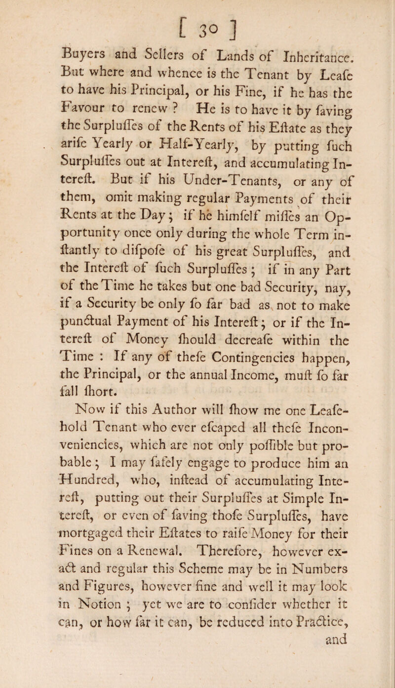 Buyers and Sellers ol Lands of Inheritance. But where and whence is the Tenant by Leafe to have his Principal, or his Fine, if he has the Favour to renew ? He is to have it by faving the Surpluses of the Rents of his Eftate as they arife Yearly or Half-Yearly, by putting fuch Surpluffes out at Intereft, and accumulating In¬ terelt. But it his Under- Tenants, or any of them, omit making regular Payments of their Rents at the Day; if he himfelf mifles an Op¬ portunity once only during the whole Term in- Hantly to difpofe of his great Surpluffes, and the Interelt of fuch Surpluffes ; if in any Part of the T ime he takes but one bad Security, nay, if a Security be only fo far bad as not to make punftual Payment of his Interefl; or if the In¬ terelt ol Money fhould decreafe within the Time : If any of thefe Contingencies happen, the Principal, or the annual Income, muft fo far fall fhort. Now if this x\uthor will fhow me one Leafe- hold Tenant who ever efcaped all thefe Incon- veniencies, which are not only polfible but pro¬ bable ; I may fafely engage to produce him an Hundred, who, inftead of accumulating Intc- relt, putting out their Surpluffes at Simple In¬ terelt, or even of faving thofe Surpluffes, have mortgaged their Eftates to raife Money for their Fines on a Renewal. Therefore, however ex- aft and regular this Scheme may be in Numbers and Figures, however fine and well it may look in Notion ; yet we are to confider whether it can, or how far it can, be reduced into Practice, and