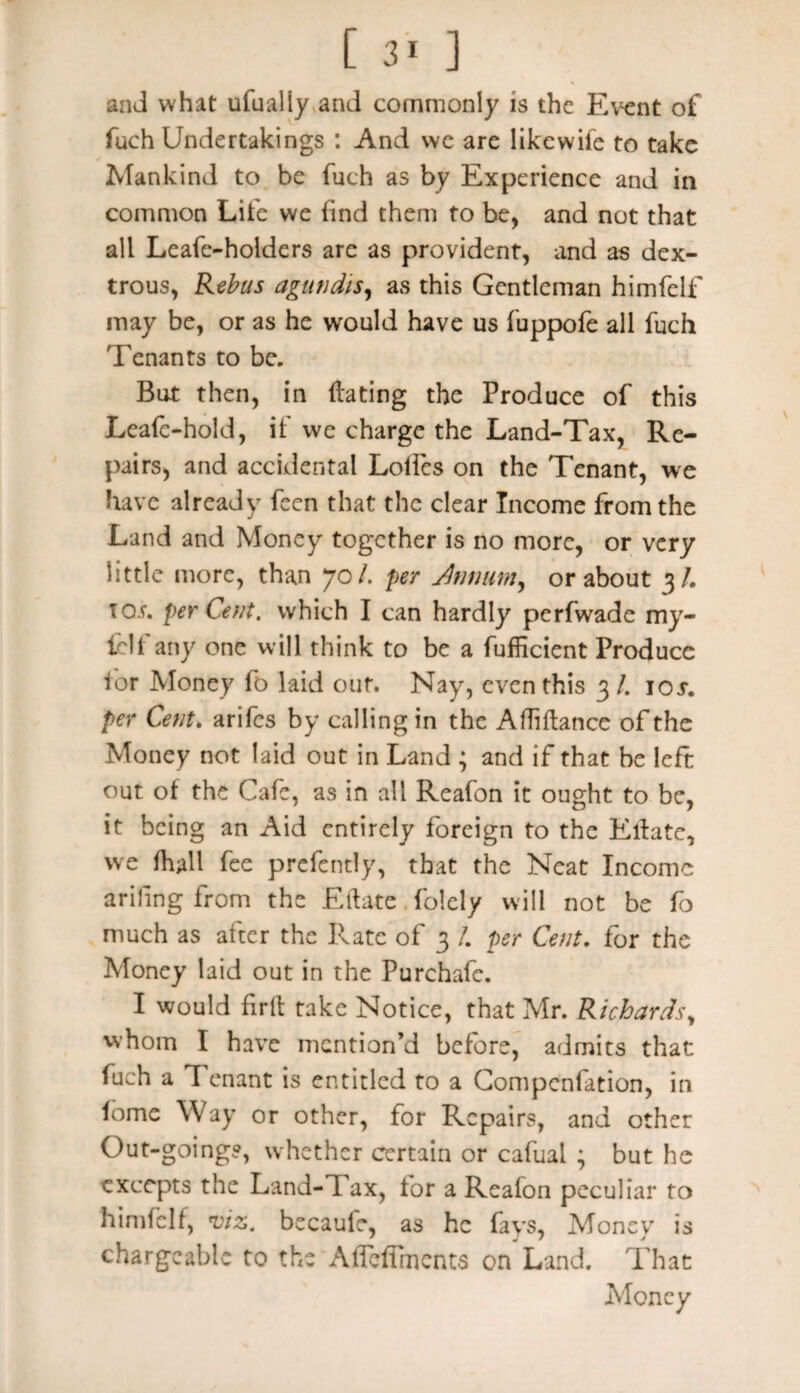 and what ufually and commonly is the Event of fuch Undertakings : And wc are likewife to take ✓ Mankind to be fuch as by Experience and in common Life we find them to be, and not that all Leafe-holders are as provident, and as dex¬ trous, Rebus agutidis, as this Gentleman himfelf may be, or as he would have us fuppofe all fuch Tenants to be. But then, in dating the Produce of this Lead-hold, if we charge the Land-Tax, Re¬ pairs, and accidental Lolfes on the Tenant, we have already feen that the clear Income from the Land and Money together is no more, or very little more, than 70/. per Jnnum, or about 3/. TOf. per Cent, which I can hardly perfwade my- fclf any one will think to be a fufficient Produce for Money fo laid out. Nay, even this 3 /. 10s. per Cent, arifes by calling in the Afliftance of the Money not laid out in Land ; and if that be left out of the Cafe, as in all Reafon it ought to be, it being an Aid entirely foreign to the Elfatc, we (hall fee prefently, that the Neat Income arifing from the Eftate. folely will not be fo much as after the Rate of 3 /. per Cent, for the Money laid out in the Purchafe. I would firlt take Notice, that Mr. Richards, whom I have mention’d before, admits that fuch a Tenant is entitled to a Compcnfation, in lome Way or other, for Repairs, and other Out-goings, w hether certain or cafual ; but he excepts the Land-Tax, tor a Reafon peculiar to himfelf, viz. becauie, as he fays, Money is chargeable to the Alfeffmcnts on Land. That