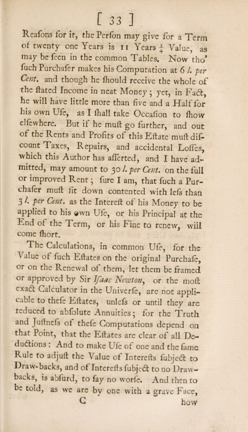 Reafons for if, the Pcrfon may give for a Term of twenty one Years is n Years j Value, as may be fcen in the common Tables. Now tho’ fuch Purchafer makes his Computation at 6 /. per Cent, and though he fhould receive the whole of the Hated Income in neat Money ; yet, in Fadt, he will have little more than five and a Half for his own Ufe, as I fhall take Occafion to fhow clfcvvhcre. But if he muff go further, and out of the Rents and Profits of thisEftate muftdif- count Taxes, Repairs, and accidental Loffes, which this Author has afferted, and I have ad¬ mitted, may amount to 30 /. per Cent. on the full or improved Rent; fure I am, that fuch a Pur¬ chafer muff fit down contented with lefs than 3 4 per Cent, as the Intereft of his Money to be applied to his ®wn Ufe, or his Principal at the End of the Term, or his Fine to renew, will come fhort. The Calculations, in common Ufe, for the Value of fuch Eftates on the original Purchafc, or on the Renewal of them, let them be framed or approved by Sir I/aac Newton, or the moft exadt Calculator in the Univerfe, are not appli¬ cable to thefe Eftates, unlefs or until they are reduced to abfolute Annuities; for the Truth and Julfnefs ot thefe Computations depend on that Point, that the Eftates are clear of all De¬ ductions : And to make Ufe of one and the fame Rule to adjuft the Value of Interefts fubjedt to Draw-backs, and of Interefts fubjedt to no Draw¬ backs, is abfurd, to fay no worie. And then to be told, as we are by one with a grave Face, C how