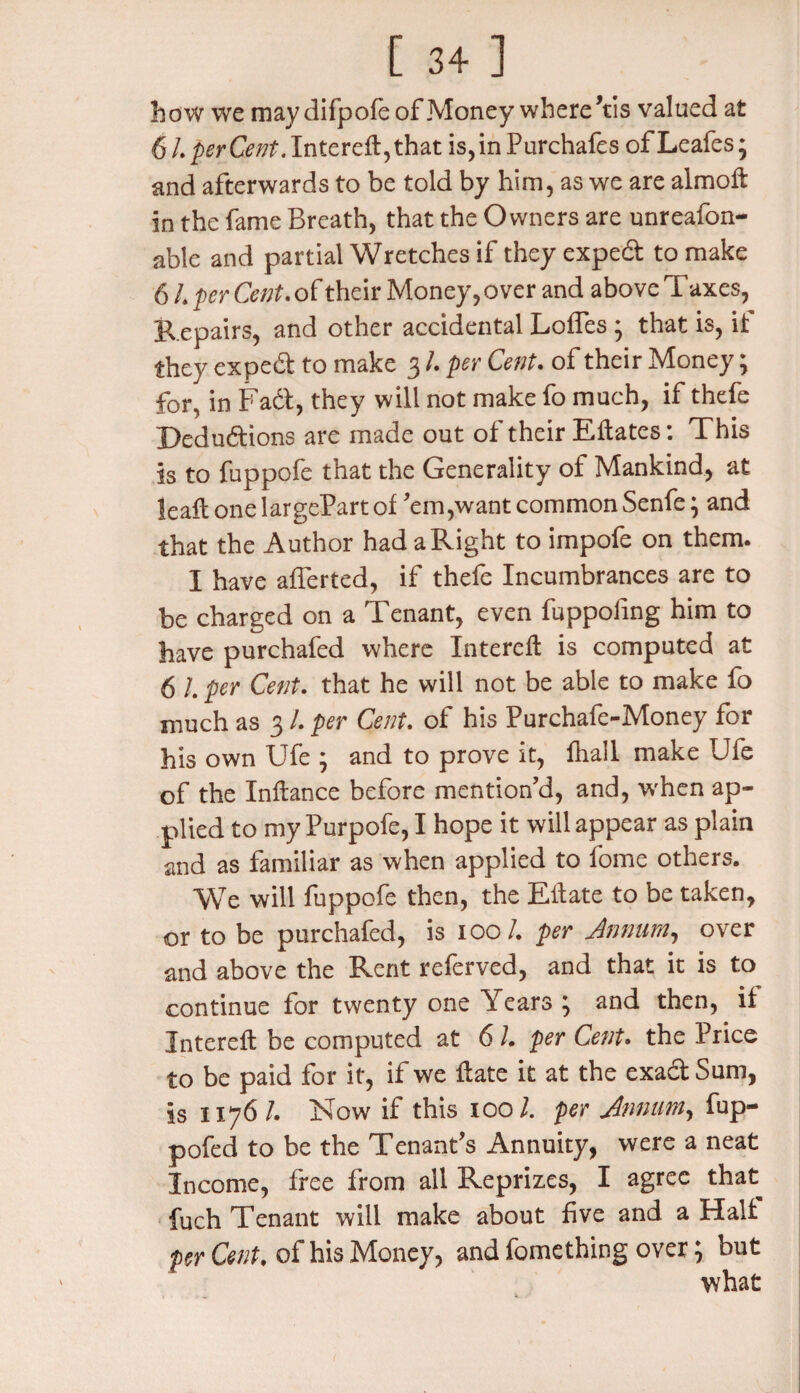 how we may difpofe of Money where’tis valued at 6 L perCent. Intereft, that is, in Purchafes of Leafes; and afterwards to be told by him, as we are almoft in the fame Breath, that the Owners are unreason¬ able and partial Wretches if they exped to make 6 L per Cent, of their Money, over and above Taxes, Repairs, and other accidental Loffes * that is, if they exped to make 3 /. per Cent. of their Money; for[ in Fad, they will not make fo much, if thefe Dedudions are made out of their Eftates: This is to fuppofe that the Generality of Mankind, at leaf! one largePart of ’em,want common Senfe * and that the Author had a Right to impofe on them. I have afferted, if thefe Incumbrances are to be charged on a Tenant, even fuppoling him to have purchafed where Intereft is computed at 6 /. per Cent, that he will not be able to make fo much as 3 /. per Cent, of his Purchafe-Money for his own Ufe j and to prove it, lhall make Uie of the Inflance before mention’d, and, when ap¬ plied to my Purpofe, I hope it will appear as plain and as familiar as when applied to fome others. We will fuppofe then, the Eft ate to be taken, or to be purchafed, is 100/. per Annum, over and above the Rent referved, and that it is to continue for twenty one Years } and then, if Intereft be computed at 61. per Cent. the Price to be paid for it, if we ftate it at the exad Sum, is 1176 /. Now if this 1001. per Annum, fup- pofed to be the Tenant’s Annuity, were a neat Income, free from all Reprizes, I agree that fuch Tenant will make about five and a Half per Cent. of his Money, and fomething over; but what