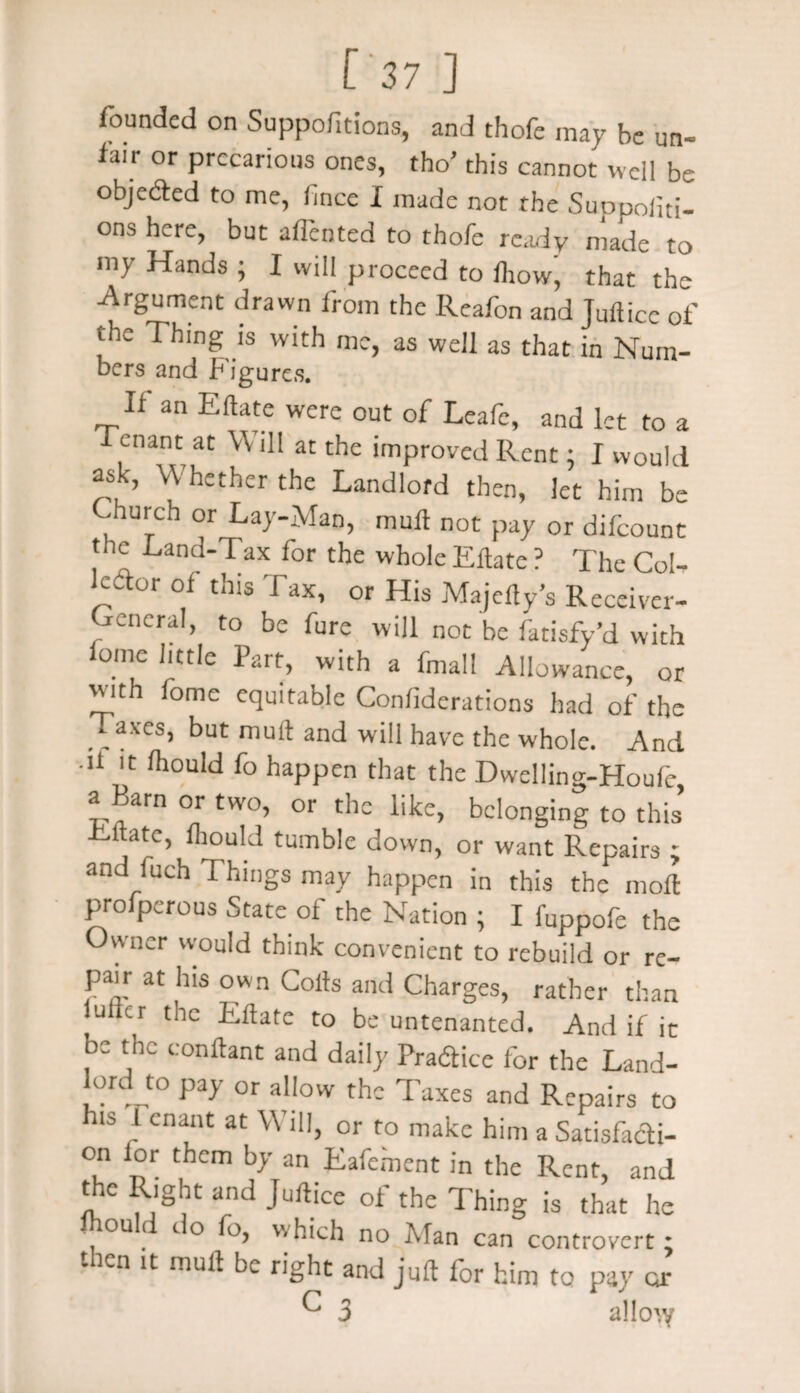 founded on Suppofitions, and thofe may be un¬ fair or precarious ones, tho’ this cannot well be objeded to me, fince I made not the Suppoiiti- ons here, but aflented to thofe ready made to 111 y Hands ; I Will proceed to Ihow, that the ■Argument drawn from the Reafon and Jufticc of the Thing is with me, as well as that in Num¬ bers and Figures. If an Eftate were out of Leafe, and let to a f enant at \\ ill at the improved Rent: I would ask, Whether the Landlord then, let him be Church or Lay-Man, mull not pay or difeount the Land-Tax for the whole Eftate ? The Col¬ lector of this Tax, or His Majefty’s Receiver- Cencral, to be fure will not be fatisfy’d with omc little Part, with a fmal! Allowance, or with fome equitable Conliderations had of the axes, but mult and will have the whole. And 11 'c niould fo happen that the Dwelling-Houfe, a arn or two, or the like, belonging to this Cltate, mould tumble down, or want Repairs ; and fuch Things may happen in this the moll Prosperous State ol the Nation ; I fuppofe the Owner would think convenient to rebuild or re¬ pair at his own Colts and Charges, rather than lullcr the Eftate to be untenanted. And if it be the conftant and daily Practice for the Land¬ lord^ pay or allow the Taxes and Repairs to his 1 enant at \\ ill, or f0 make him a Satisfadi- on lor them by an Eafe.ment in the Rent, and the Right and Juftice of the Thing is that he mould do fo, which no Man can controvert; - icn it mult be right and juft lor him to pay or ^ 3 allo^y