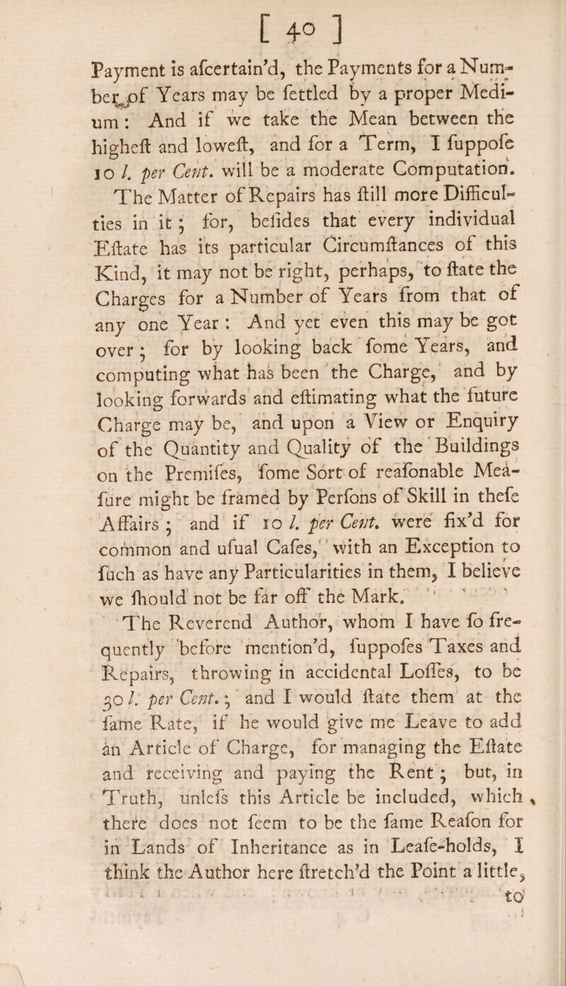 Payment is afcertain’d, the Payments for a Num¬ ber, pf Years may be fettled by a proper Medi¬ um : And if we take the Mean between the high eft and loweft, and for a Term, I fuppofe io /. per Cent. will be a moderate Computation. The Matter of Repairs has ftill more Difficul¬ ties in it ; for, befides that every individual Eftate has its particular Circumftances of this Kind, it may not be right, perhaps, to ftate the Charges for a Number of Years from that of any one Year : And yet even this may be got over ; for by looking back feme Years, and computing what has been the Charge, and by looking forwards and eftimating what the future Charge may be, and upon a View or Enquiry of the Quantity and Quality of the Buildings on the Premifes, fome Sort of reafonable Mea- fure might be framed by Perfons of Skill in thefe Affairs ; and if io /. per Cent. were fix’d for common and ufual Cafes, with an Exxeption to fuch as have any Particularities in them, I believe we fhould not be far oft' the Mark. 1 The Reverend Author, whom I have fo fre¬ quently before mention’d, fuppofes Taxes and Repairs, throwing in accidental Loffes, to be 30 I. per Cent.; ’ and I would ftate them at the fame Rate, if he would give me Leave to add an Article of Charge, for managing the Eftate and receiving and paying the Rent; but, in Truth, unleis this Article be included, which thefe does not feem to be the fame Reafon for in Lands of Inheritance as in Leafe-holds, I think the Author here ftretch’d the Point a little,