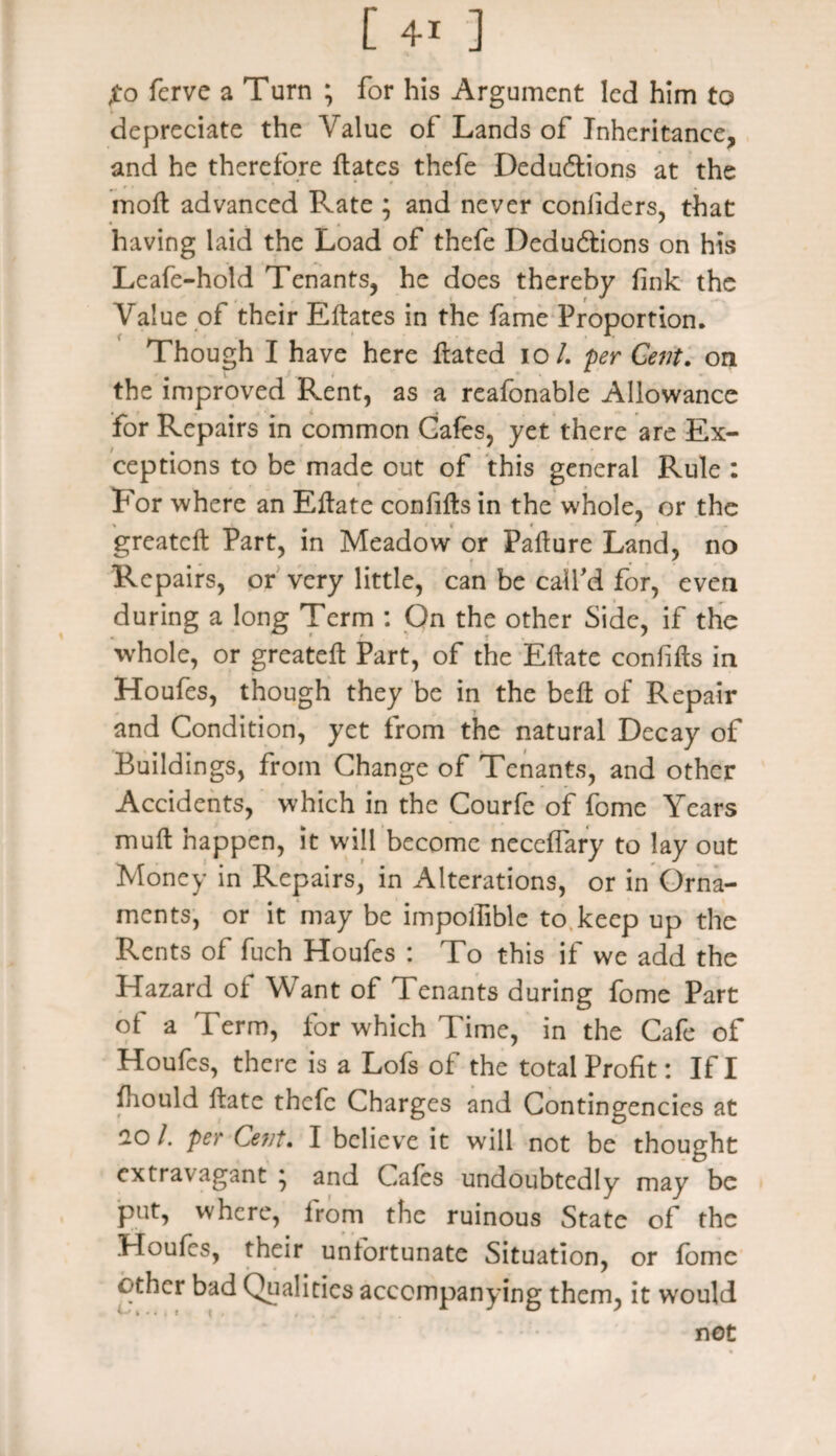 jto fcrvc a Turn ; for his Argument led him to depreciate the Value of Lands of Inheritance, and he therefore ftates thefe Dedu&ions at the . # • # moll advanced Rate ; and never coniiders, that having laid the Load of thefe Deductions on his Leafe-hold Tenants, he does thereby fink the Value of their Eftates in the fame Proportion. Though I have here ftated io/. per Cent. on the improved Rent, as a reafonable Allowance for Repairs in common Cafes, yet there are Ex¬ ceptions to be made out of this general Rule : For where an Eftate confifts in the whole, or the greateft Part, in Meadow or Failure Land, no Repairs, or very little, can be call'd for, even during a long Term : On the other Side, if the whole, or greateft Part, of the Eftate confifts in Houfes, though they be in the belt of Repair and Condition, yet from the natural Decay of Buildings, from Change of Tenants, and other Accidents, which in the Courfe of fome Years muft happen, it will become necelfary to lay out Money in Repairs, in Alterations, or in Orna¬ ments, or it may be impolfible to keep up the Rents of fuch Houfes : To this if we add the Hazard of Want of Tenants during fome Part ot a Term, for which Time, in the Cafe of Houfes, there is a Lofs of the total Profit: If I ftiould ftate thefe Charges and Contingencies at 20 I. per Ce?]f. I believe it will not be thought cxtra\ agant } and Cafes undoubtedly may be put, where, from the ruinous State of the Houfes, their unfortunate Situation, or fome other bad Qualities accompanying them, it would not