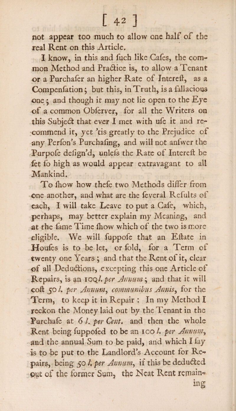 not appear too much to allow one half of the real Rent on this Article. I know, in this and fuch like Cafes, the com¬ mon Method and Practice is, to allow a Tenant or a Purchafer an higher Rate of Jntereft, as a Compenfation; but this, in Truth, is a fallacious one • and though it may not lie open to the Eye of a common Obferver, for all the Writers on this Subject that ever I met with ufe it and re¬ commend it, yet Tis greatly to the Prejudice of any Perfon’s Purchafing, and will not anfwer the Purpofe defign’d, unlefs the Rate of Intereft be fet fo high as would appear extravagant to all Mankind. To fhow how thefe two Methods differ from one another, and what are the feveral Refults of each, I will take Leave to put a Cafe, which, perhaps, may better explain my Meaning, and at the fame Time fhow which of the two is more eligible. We will fuppofe that an Eftate in Houfes is to be let, or fold, for a Term of twenty one Years ; and that the Rent of it, clear of all Deductions, excepting this one Article of Repairs, is ^n ioql.per Annum ; and that it will colt 50 L per Annum, communibus Annis, for the Term, to keep it in Repair : In my Method I reckon the Money laid out by the Tenant in the Purchafe at 6 l. per Cent. and then the whole Rent being fuppofed to be an 100/. per Annum, and the annual Sum to be paid, and which I lay is to be put to the Landlord’s Account for Re¬ pairs, being 50 /. per Annum, if this be deducted out of the former Sum2 the Neat Rent remain-?