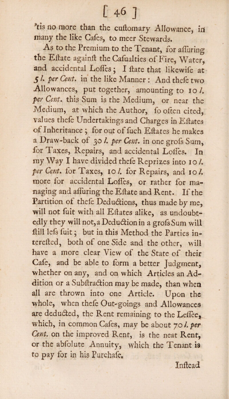 ’tis no more than the cuitomary Allowance, in many the like Cafes, to meer Stewards. As to the Premium to the Tenant, for alluring the Eftate againft the Cafualties of Fire, Water, and accidental Loffes; I Hate that likewife at 5 /. per Cent, in the like Manner : And thefe two Allowances, put together, amounting to io /. per Cent, this Sum is the Medium, or near the Medium, at which the Author, fo often cited, values thefe Undertakings and Charges in Eftates of Inheritance ; for out of fuch Eftates he makes a Draw-back of 30 l. per Cent, in one grofs Sum, for T axes, Repairs, and accidental Loffes. In my Way I have divided thefe Reprizes into io L per Cent. for Taxes, io /. for Repairs, and io /. more for accidental Loffes, or rather for ma¬ naging and affuring the Eftate and Rent. If the Partition of thefe Deductions, thus made by me, will not fuit with all Eftates alike, as undoubt¬ edly they will not, a Deduction in a grofs Sum will flill lefs fuit; but in this Method the Parties in- terefted, both of one Side and the other, will have a more clear View of the State of their Cafe, and be able to form a better Judgment, whether on any, and on which Articles an Ad¬ dition or a Subftraction may be made, than when all are thrown into one Article. Upon the whole, when thefe Out-goings and Allowances are deducted, the Rent remaining to the Leflee, which, in common Cafes, may be about jol.per Cent. on the improved Rent, is the neat Rent, or the abfolute Annuity, which the Tenant is to pay for in his Purchafe. Inftead