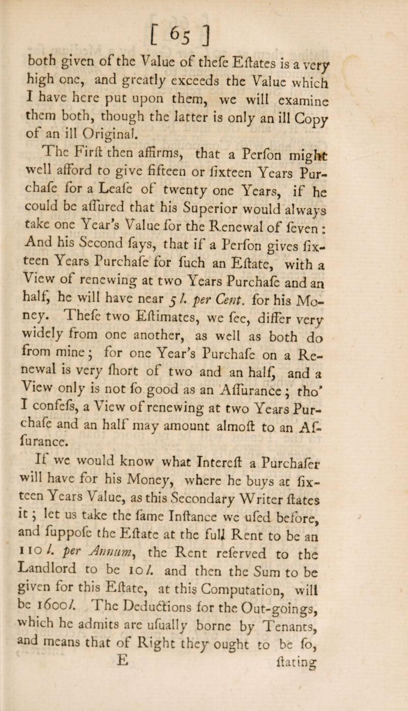 both given of the Value of thefe Eftates is a very high one, and greatly exceeds the Value which I have here put upon them, we will examine them both, though the latter is only an ill Copy of an ill Original. The Firft then affirms, that a Perfon might well afford to give fifteen or fixteen Years Pur- chafe for a Leafe of twenty one Years, if he could be affured that his Superior would always take one V ear’s Value for the Renewal of feven : And his Second fays, that if a Perfon gives fix¬ teen Years Purchafe for fuch an Eftate, with a View of renewing at two Years Purchafe and an half, he will have near 5/. per Cent, for his Mo¬ ney. Thefe two Eftimates, we fee, differ very widely from one another, as well as both do from mine* for one Year’s Purchafe on a Re¬ newal is very fhort of two and an halfj and a View only is not fo good as an Affurance ; tho* I confefs, a View of renewing at two Years Pur¬ chafe and an half may amount almoft to an Af¬ furance. Ii wc would know what Intereft a Purchafer will have for his Money, where he buys at fix¬ teen Years Value, as this Secondary Writer fates it; let us take the fame Inftance wre ufed before, and fuppofe the Eft ate at the full Rent to be an 110/. per Annum, the Rent referved to the Landlord to be 10/. and then the Sum to be given for this Eftate, at this Computation, will be 1600/. The Dedu&ions for the Out-goings, which he admits are ufually borne by Tenants, and means that of Right they ought to be fo, E fating