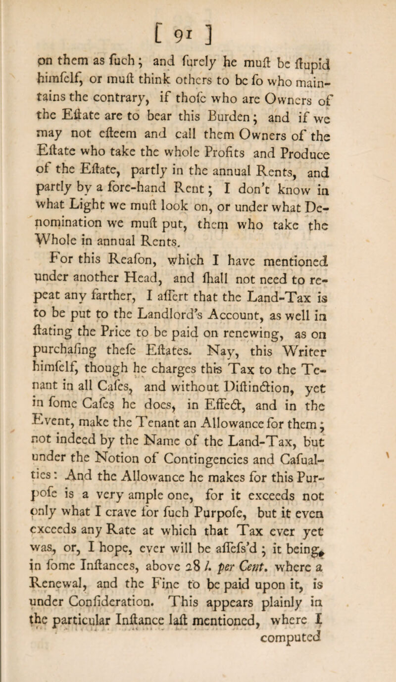 on them as fuch; and furely he muft be flupid himfelf, or mull think others to be fo who main¬ tains the contrary, if thofc who are Owners of the Eftate are to bear this Burden; and if we may not efteem and call them Owners of the Eftate who take the whole Profits and Produce of the Eftate, partly in the annual Rents, and partly by a fore-hand Rent; I don’t know in what Light we muft look on, or under what De¬ nomination we muft put, them who take the Whole in annual Rents. For this Reafon, which I have mentioned under another Head, and fhall not need to re¬ peat any farther, I affert that the Land-Tax is to be put to the Landlord’s Account, as well in ftating the Price to be paid on renewing, as on purchafing thefe Eftates. Nay, this Writer himfelt, though he charges this Tax to the Te¬ nant in all Cafes, and without Diftin&ion, yet in fome Cafes he does, in Effeft, and in the Event, make the Tenant an Allowance for them * not indeed by the Name ot the Land-Tax, but under the Notion of Contingencies and Cafual- ties: And the Allowance he makes for this Pur- pofe is a very ample one, for it exceeds not only what I crave for fuch Purpofe, but it even exceeds any Rate at which that Tax ever yet was, or, I hope, ever will be aflefs’d • it being* in fome Inftances, above 28 /. per Cent. where a Renewal, and the P ine to fie paid upon it, is under Confideration. This appears plainly in the particular Inftance laft mentioned, where I computed