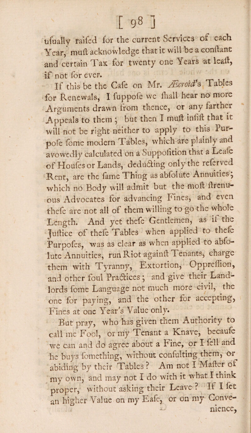 ufually railed for the current Services of each Year, muff acknowledge that it will be a conftant and certain d ax for twenty one Y ears at leatt, if not for ever. If this be the Cafe on Mr. JEcmd’s Tables for Renewals, I fuppofe we fhali hear no more Arguments drawn from thence, or any farther Appeals to them \ but then I mutt inf ft that it will not be right neither to apply to this Pur- pofe feme modern X ables, which are plainly and avowedly calculated on a Suppolition that a Leafe of Houfesor Lands, deducting only the referved Rent, are the fame T hing as abfoiute Annuities , which no Body will admit but the moft ftrenu- ous Advocates for advancing P ines, and even thefe are not all of them willing to go the whole Length. And yet thefe Gentlemen, as if the Juttice of thefe Tables when applied to thefe Purpofes, was as clear as when applied to abfo¬ iute Annuities, run Riot againft Tenants, charge them with Tyranny, Extortion, Oppreflion, and other foul Practices * and give their Land¬ lords fome Language not much more civil, the one lor paying, and the other for accepting, Fines at one Y ear's V alue only. But pray, who has given them Authority to call me Fool, or my Tenant a Knave, becaufe we can and do agree about a Fine, or I fell and he buys fomething, without confuting them, or abiding by their Tables ? Am not I Matter of my own, and may not I do with it what I think proper, without asking their Leave ? If I fet an higher Value on my Eafc, or on my Conve¬ nience,