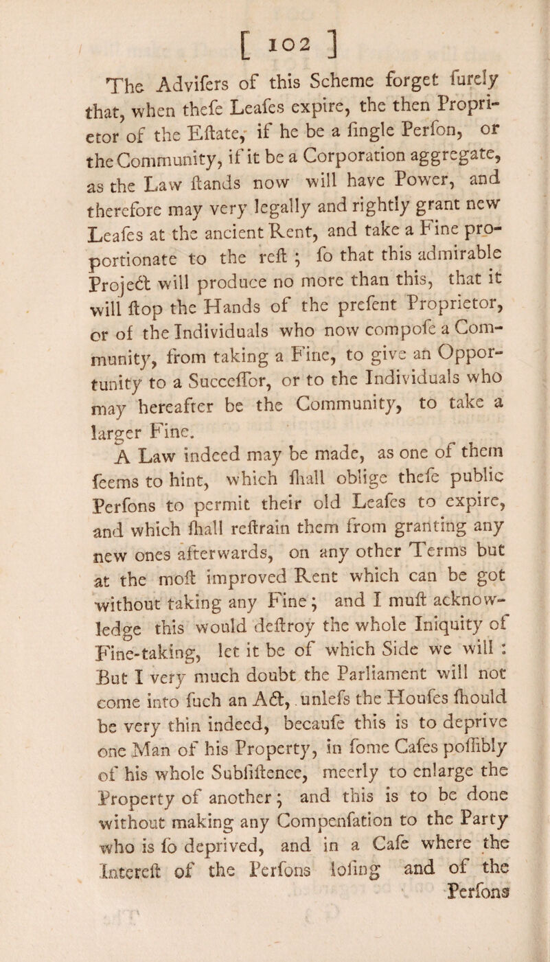 The- Advifers of this Scheme forget Purely that, when thefe Leafes expire, the then Propri- etor?of the Eftate,' if he be a fingle Perfon, or the Community, if it be a Corporation aggregate, as the Law {lands now will have Power, and therefore may very legally and rightly grant new Leafes at the ancient Rent, and take a Pine pro¬ portionate to the reft ; fo that this admirable Project will produce no more than this, that it will ftop the Hands of the prefent Proprietor, or of the Individuals who now compofe a Com¬ munity, from taking a Fine, to give an Oppor¬ tunity to a Succeffor, or to the Individuals who may hereafter be the Community, to take a larger Fine. A Law indeed may be made, as one oi them Teems to hint, which fliall oblige thcic public Perfons to permit their old Leafes to expire, and which fhall reftrain them from granting any new ones afterwards, on any other Terms but at the moil improved Rent which can be got without taking any Fine; and I muft acknow¬ ledge this would deftroy the whole Iniquity oi Fine-taking, let it be of which Side we will : But I very much doubt the Parliament will not come into fuch an Ad, .unlefs the Houfes fhould be very thin indeed, becaufe this is to deprive one Man of his Property, in fome Cafes poffibly of his whole Subliftence, meerly to enlarge the Property of another; and this is to be done without making any Compenfation to the Party who is fo deprived, and in a Cafe where the late reft of the Perfons loling and of the Perfons