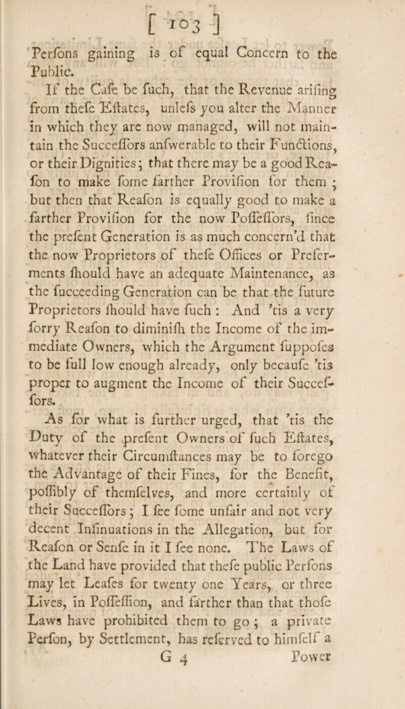 • % • Perfons gaining is of equal Concern to the Public. If the Cafe be fuch, that the Revenue ariilng from thefe Eftatcs, unlefs you alter the Manner in which they are now managed, will not main¬ tain the Succeffors anfwerable to their Functions, or their Dignities; that there may be a goodRea- fon to make fome farther Provifion for them 5 but then that Reafon is equally good to make a farther Provision for the now PolTefTors, iince the prefent Generation is as much concern'd that the now Proprietors of thefe Offices or Prefer¬ ments fhould have an adequate Maintenance, as the fucceeding Generation can be that the future Proprietors fhould have fuch : And Ms a very forry Reafon to diminifh the Income of the im¬ mediate Owners, which the Argument fuppofes to be full low enough already, only becaufe Ms proper to augment the Income of their Succef¬ fors. As for what is further urged, that Ms the Duty oi the prefent Owners of fuch Eftates, whatever their Circumflances may be to forego the Advantage of their Fines, for the Benefit, poffibly of thcmfelves, and more certainly of their Sacceflors; I fee fome unfair and not very decent Inlinuations in the Allegation, but for Reafon or Senfe in it I fee none. The Laws of the Land have provided that thefe public Perfons may let Leafes for twenty one Years, or three Lives, in PofTelTion, and farther than that thofe Laws have prohibited them to go ; a private Perfon, by Settlement, has referved to himfelf a G 4 Power