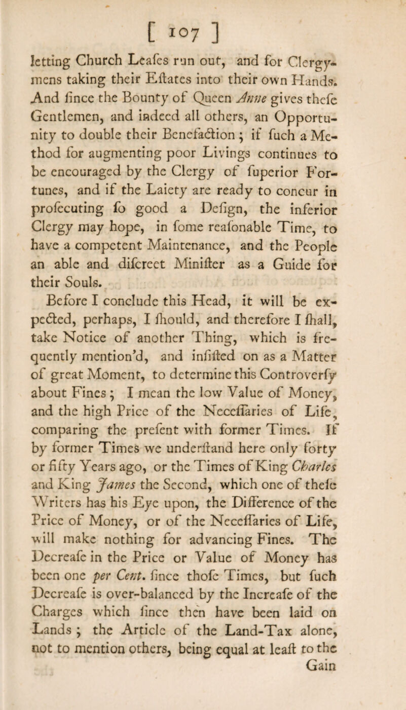 letting Church Leafes run out, and for Clergy¬ mens taking their Eflates into their own Hands. And iince the Bounty of Queen Jnne gives thefe Gentlemen, and indeed all others, an Opportu¬ nity to double their Benefa&ion ; if fuch a Me¬ thod for augmenting poor Livings continues to be encouraged by the Clergy of fuperior For¬ tunes, and if the Laiety are ready to concur in profecuting fo good a Defign, the inferior Clergy may hope, in fome reafonable Time, to have a competent Maintenance, and the People an able and difereet Minifter as a Guide for their Souls. Before I conclude this Head, it will be ex¬ pected, perhaps, I fhould, and therefore I fhal], take Notice of another Thing, which is fre¬ quently mention’d, and infilled on as a Matter of great Moment, to determine this Controverfy about Fines; I mean the low Value of Money* and the high Price of the Necefiaries of Life., comparing the prefent with former Times. If by former Times we underltand here only forty or fifty Years ago, or the Times of King Charles and King James the Second, which one of thefe Writers has his Eye upon, the Difference of the Price of Money, or of the Neceffaries of Life, will make nothing for advancing Fines. The Decreafe in the Price or Value of Money has been one per Cent. fince thofe Times, but fuch Decreafe is over-balanced by the Increafe of the Charges which Iince then have been laid on Lands ; the Article of the Land-Tax alone, not to mention others, being equal at leaf! to the Gain