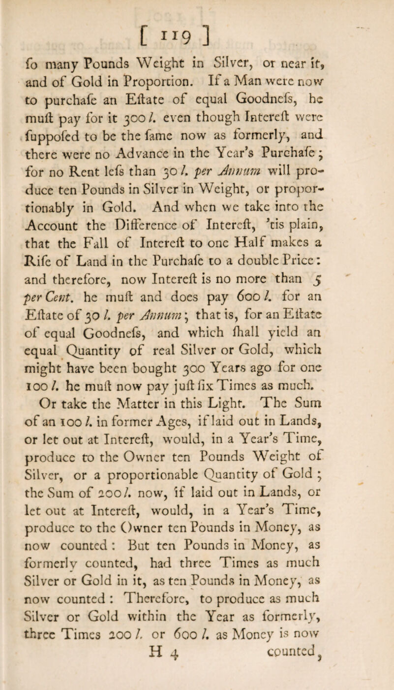 [ 1 r9 ] fo many Pounds Weight in Silver, or near it, and of Gold in Proportion. If a Man were now to purchafe an Eftate of equal Goodnefs, he mull pay for it 300 /. even though Intereft were fuppofed to be the fame now as formerly, and there were no Advance in the Year’s Purchafe; for no Rent lefs than 30 /. per Annum will pro¬ duce ten Pounds in Silver in Weight, or propor- tionably in Gold. And when we take into the Account the Difference of Intereft, ’tis plain, that the Fall of Intereft to one Half makes a Rife of Land in the Purchafe to a double Price: and therefore, now Intereft is no more than 5 per Cent. he muft and does pay 600 /. for an Eftate of 30 /. per Annum; that is, for an Eftate of equal Goodnefs, and which fhall yield an equal Quantity of real Silver or Gold, which might have been bought 300 Years ago for one 100/. he mult now pay juft fix Times as much. Or take the Matter in this Light. The Sum of an 100 /. in former Ages, if laid out in Lands, or let out at Intereft, would, in a Year’s Time, produce to the Owner ten Pounds Weight ot Silver, or a proportionable Quantity of Gold ; the Sum of 200/. now, if laid out in Lands, or let out at Intereft, would, in a Year’s Time, produce to the Owner ten Pounds in Money, as now counted : But ten Pounds in Money, as formerly counted, had three Times as much Silver or Gold in it, as ten Pounds in Money, as now counted : Therefore, to produce as much Silver or Gold within the Year as formerly, three Times 200 /. or 600 /. as Money is now H 4 counted 3