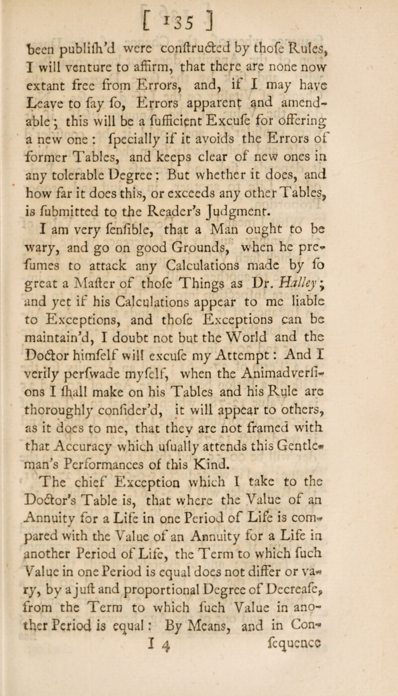 been publilYd were conftru&ed by thofe Rules, I will venture to affirm, that there are none now extant free from Errors, and, it I may have Leave to fry fo, Errors apparent and amend** able j this will be a Efficient Excufe for offering a new one : fpecially if it avoids the Errors of former Tables, and keeps clear of new ones in any tolerable Degree: But whether it does, and how far it does this, or exceeds any other Tables, is fubmitted to the Reader's Judgment. I am very fenlible, that a Man ought to be wary, and go on good Grounds, when he pre* fumes to attack any Calculations made by fo great a Matter of thofe Things as Dr. Halley ; and yet if his Calculations appear to me liable to Exceptions, and thofe Exceptions can be maintain'd, I doubt not but the World and the Doctor himfelf will excufe my Attempt: And I verily perfwade myfclf, when the Animadverfi- ons I fhall make on his Tables and his Rule are thoroughly confidcr’d, it will appear to others, as it does to me, that they are not framed writh that Accuracy which ufually attends this Gentle* man's Performances of this Kind. The chief Exception which I take to the Doctor's Table is, that where the Value of an Annuity for a Life in one Period of Life is com* pared with the Value of an Annuity for a Life in another Period of Life, the Term to which fuch Value in one Period is equal does not differ or va* ry, by a juft and proportional Degree of Decreafc, from the Term to which fuch Value in ano¬ ther Period is equal: By Means, and in Con* I 4 fequencc