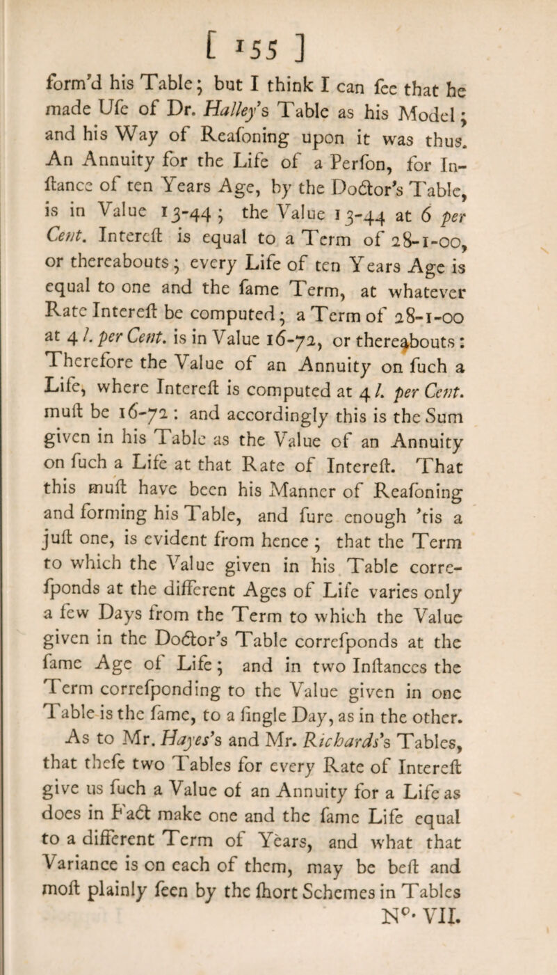 [ *55 ] form'd his Table; but I think I can fee that he made Ufe of Dr. Halleys Table as his Model; and his Way of Reafoning upon it was thus. An Annuity for the Life of a Perfon, for In¬ stance of ten Years Age, by the Doctor's Table, is in Value 13-44 ; the Value 13-44 at 6 per Cent. Intereft is equal to a Term of 28-1-00, or thereabouts; every Life of ten Years Age is equal to one and the fame Term, at whatever Rate Intereft be computed; a Term of 28-1-00 at 4 /. per Cent. is in V alue 16-72, or thereabouts 1 Therefore the Value of an Annuity on fuch a Life, where Intereft is computed at 4/. per Cent. mult be 16-72 : and accordingly this is the Sum given in his Table as the Value of an Annuity on fuch a Life at that Rate of Intereft. That this mull have been his Manner of Reafoning and forming his 1 able, and fure enough >tis a juft one, is evident from hence ; that the Term to which the Value given in his Table corre- fponds at the different Ages of Life varies only a few Days from the Term to which the Value given in the Doctor's Table correfponds at the fame Age of Life; and in two Inftanccs the Term correfponding to the Value given in one Table is the fame, to a fingle Day, as in the other. As to Mr. Hayes's and Mr. Richards's Tables, that thefe two Tables for every Rate of Intereft give us fuch a Value of an Annuity for a Life as does in Pacft make one and the fame Life equal to a different Term of Years, and what that Variance is on each of them, may be beft and moft plainly feen by the fhort Schemes in Tables