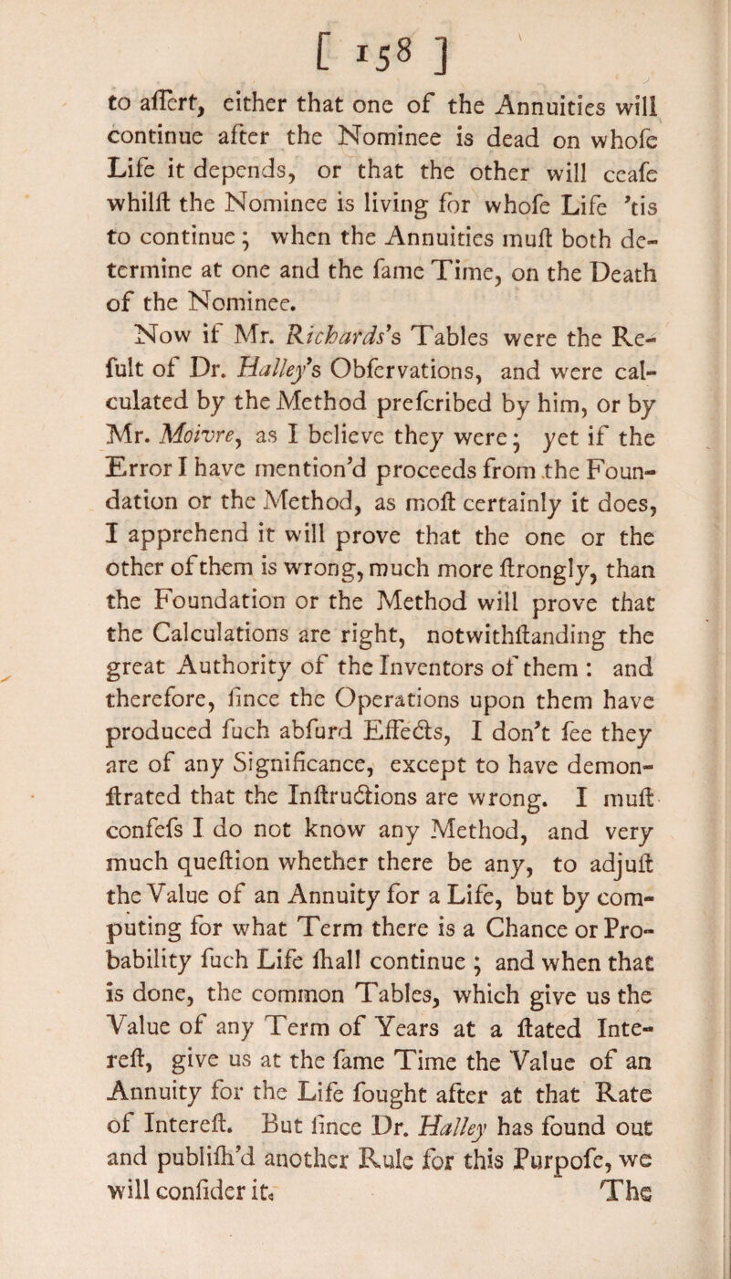 to aflcrt, either that one of the Annuities will continue after the Nominee is dead on whofe Life it depends, or that the other will ceafe whilll the Nominee is living for whofe Life ,tis to continue ; when the Annuities mult both de¬ termine at one and the fame Time, on the Death of the Nominee. Now if Mr. Richards’s Tables were the Re- fult of Dr. Halley’s Obfervations, and were cal¬ culated by the Method preferibed by him, or by Mr. Moivre, as I believe they were * yet if the Error I have mention’d proceeds from the Foun¬ dation or the Method, as moll: certainly it does, I apprehend it will prove that the one or the other of them is wrong, much more flrongly, than the Foundation or the Method will prove that the Calculations are right, notwithstanding the great Authority of the Inventors of them : and therefore, fince the Operations upon them have produced fuch abfurd Effects, I don’t fee they are of any Significance, except to have demon- Itrated that the Inftrudtions are wrong. I muff confefs I do not know any Method, and very much queftion whether there be any, to adjuft the Value of an Annuity for a Life, but by com¬ puting for what Term there is a Chance or Pro¬ bability fuch Life fhal! continue ; and when that is done, the common Tables, which give us the Value of any Term of Years at a ftated Inte- reft, give us at the fame Time the Value of an Annuity for the Life fought after at that Rate of Intereff. But lince Dr. Halley has found out and publifli’d another Rule for this Purpofe, we will confider it* The