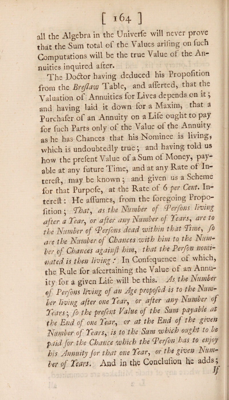 all the Algebra in the Univerfe will never prove that the Sum total of the Values arifng on fuch Computations will be the true Value of the An¬ nuities inquired alter. The Doctor having deduced his Proportion from the Brejlaw Table, and aliened, that the Valuation of Annuities for Lives depends on it} and having laid it down for a Maxim, that a Purchafer of an Annuity on a Life ought to pay for fuch Parts only of the Value of the Annuity as he has Chances that his Nominee is living, which is undoubtedly true; and having told us how the prefent Value of a Sum of Money, pay¬ able at any future Time, and at any Rate of In- tereft, may be known * and given us a Scheme for that Purpofe, at the Rate of 6 per Cent. In- tereft : He affumes, from the foregoing Propo¬ rtion ; That, as the Number of PPerfons living after a Tear, or after any Number oj Tears, are to the Number of fPerfons dead within that Time, fo are the Number of Chances with him to the Num¬ ber of Chances againfl him, that the Per/on nomi¬ nated is then living : In Confequence of which, the Rule for alcertaining the Value of an Annu¬ ity for a given Lite will be this. Ns the Number of Perfons living of an Age propofed is to the Num¬ ber living after one Tear, or after any Number of Tears; fo the prefent Value of the Sum payable at the Pnd of one Tear, or at the End of the given Number of Tears, is to the Sum which ought to be paid for the Chance which the CP erf on has to enjoy his Annuity for that one Tear, or the given IS'um¬ ber of Tears. And in the Conclufxon he adds; If