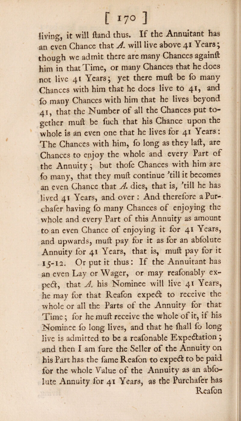 [ 17° ] living, it will ftand thus. If the Annuitant has an even Chance that ji. will live above 41 Years ; though we admit there are many Chances againft him in that Time, or many Chances that he does not live 41 Years; yet there muft be fo many Chances with him that he does live to 41, and fo many Chances with him that he lives beyond 41, that the Number of all the Chances put to¬ gether muft be fuch that his Chance upon the whole is an even one that he lives for 41 Years: The Chances with him, fo long as they laft, are Chances to enjoy the whole and every Part of the Annuity; but thofe Chances with him are fo many, that they muft continue 'till it becomes an even Chance that A dies, that is, 'till he has lived 41 Years, and over : And therefore a Pur- chafer having fo many Chances of enjoying the whole and every Part of this Annuity as amount to an even Chance of enjoying it for 41 Years, and upwards, muft pay for it as for an abfolute Annuity for 41 Years, that is, muft pay for it 15-12. Or put it thus: If the Annuitant has an even Lay or Wager, or may reafonably ex¬ pert, that J, his Nominee will live 41 Years, he may for that Reafon expeCt to receive the whole or all the Parts of the Annuity for that Time; for he muft receive the whole of it, if his Nominee fo long lives, and that he fliall fo long Jive is admitted to be a reafonable Expectation ; and then I am fure the Seller of the Annuity on his Part has the fame Reafon to expeCt to be paid for the whole Value of the Annuity as an abfo- lute Annuity for 41 Years, as the Purchafer has Reafon