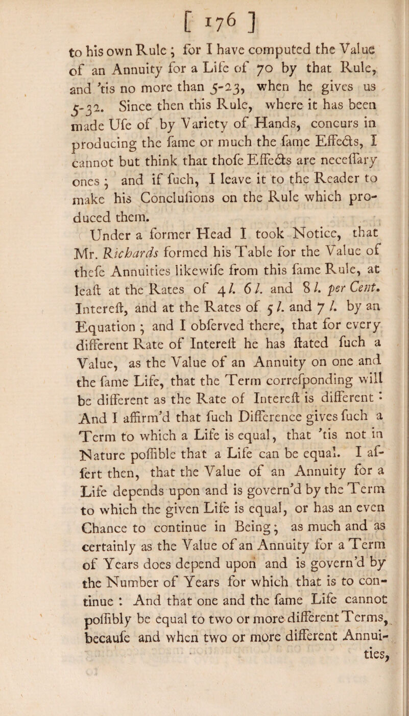 to his own Rule ; for I have computed the Value of an Annuity for a Life of 70 by that Rule, and ’tis no more than 5-23, when he gives us 5-32. Since then this Rule, where it has been made Ufe of by Variety of Hands, concurs in producing the fame or much the fame Effe&s, I cannot but think that thofe Effe&s are neceffary ones • and if fuch, I leave it to the Reader to make his Conclufions on the Rule which pro¬ duced them. ( Under a former Head I took Notice, that Mr. Richards formed his Table for the Value of thefe Annuities likewife from this fame Rule, at leaf: at the Rates of 4 /. 6 /. and 8 /. per Cent. IntereH, and at the Rates of 5 L and 7 /. by an Equation ; and I obferved there, that for every different Rate of Intereil he has Hated fuch a Value, as the Value of an Annuity on one and the fame Life, that the Term correfponding will be different as the Rate of IntereH is different * And I affirm’d that fuch Difference gives fuch a Term to which a Life is equal, that his not in Nature poffible that a Life can be equal. I ab¬ ler t then, that the Value of an Annuity for a Life depends upon and is govern’d by the Term to which the given Life is equal, or has an even Chance to continue in Being; as much and as certainly as the Value of an Annuity for a Term of Years does depend upon and is govern’d by the Number of Years for which that is to con¬ tinue : And that one and the fame Life cannot pollibly be equal to two or more different Terms, becaufe and when two or more different Annui¬ ties,