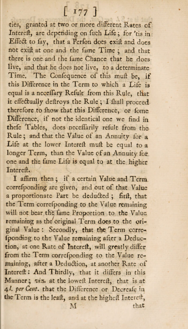 ties, granted at two or more different Rates of Intered, are depending on fuch Life; for 'tis in Effect to fay, that a Perfon does cxift and does not exid at one and the fame Time ; and that there is one and the fame Chance that he does live, and that he does not live, to a determinate Time. The Confequence of this mull be, if this Difference in the Term to which a Life is equal is a necelfary Refult from this Rule, that it effe&ually dedroys the Rule ; I fhall proceed therefore to fhow that this Difference, or fome Difference, if not the identical one we find in thefe Tables, does neceffarily refult from the Rule; and that the Value of an Annuity for a Life at the lower Intered mull be equal to a longer Term, than the Value of an Annuity for one and the fame Life is equal to at the higher Intered* I affirm then ; if a certain Value and Term correfponding are given, and out of that Value a proportionate Part be deducted ; fird, that the Term correfponding to the Value remaining will not bear the fame Proportion to the Value remaining as the^riginal Term does to the ori¬ ginal Value : Secondly, that the Term corre¬ fponding to the Value remaining after a Deduc¬ tion, at one Rate of Interefl, will greatly differ from the Term correfponding to the Value re¬ maining, after a Deduction, at another Rate of Interefl: And Thirdly, that it differs in this Manner; viz. at the lowed Interefl, that is at 4/. per Cent, that the Difference or Dccrcafe in the Term is the lead, and at the hiehed Interefl, M that