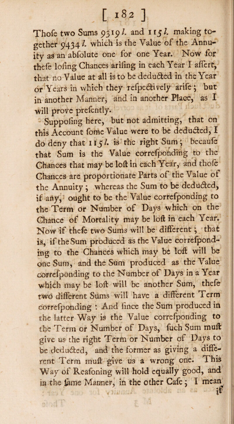 Thofe two Sums 9315)/. and 115 L making to¬ gether 9434/- which is the Value of the Annu¬ ity as an absolute one for one Year. Now for thefe lofing Chances arifing in each Year I affert, that no Value at all is to be deduced in the Year or Years in which they refpecSively arife; but in another Manner, and in another Place, as I will prove prefently. Suppoling here, but not admitting, that on this Account fome Value were to be deducted, I do deny that 115/. is the right Sum ; becaufe that Sum is the Value correfponding to the Chances that may be loft in each Year, and thofe Chances are proportionate Parts of the Value oi the Annuity ; whereas the Sum to be dedu&ed, if any,: ought to be the Value correfponding to the Term or Number of Days which on the Chance of Mortality may be loft in each Year, Now if thefe two Sums will be different; that is, if the Sum produced as the Value correfpond¬ ing to the Chances which may bt loft will be one Sum, and the Sum produced as the Value correfponding to the Number of Days in a Year which may be loft will be another Sum, thefe two different Sums will have a different Term correfponding : And lince the Sum produced in the latter Way is the Value correfponding to the Term or Number of Days, fuch Sum muft give us the right Term or Number of Days to be deducted, and the former as giving a diffe¬ rent Term muft give us a wrong one. This Way of Reafoning will hold equally good, and in the feme Manner, in the other Cafe; I mean