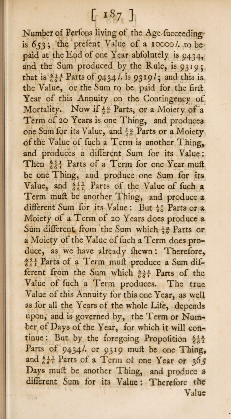 Number of Perfons living of the AgeTuccceding is 653; the prefent Value of a 10000/. to be paid at the End of one Year abfolutely is 9434, and the Sum produced by the Rule, is 9319; that is Parts of 9434/. is 9319/; and this is the Value, or the Sum to be paid for the firft Year of this Annuity on the Contingency of Mortality. Now if if Parts, or a Moiety of a Term of 20 Years is one Thing, and produces one Sum for its Value, and if Parts or a Moiety of the Value of fuch a Term is another Thing, and produces a different Sum for its Value: Then Parts of a Term for one Year muff be one Thing, and produce one Sum for its Value, and Parts of the Value of fuch a Term muff be another Thing, and produce a different Sum for its Value : But if Parts or a Moiety of a Term of 20 Years does produce a Sum different from the Sum which if Parts or a Moiety of the Value of fuch a Term does pro¬ duce, as we have already fhewn : Therefore, f Parts of a Term muff produce a Sum dif¬ ferent from the Sum which fj-f Parts of the Value of fuch a Term produces. The true Value of this Annuity for this one Year, as well as for all the Years of the whole Life, depends upon, and is governed by, the Term or Num¬ ber of Days of the Year, for which it will con¬ tinue : But by the foregoing Propofition Parts of 9434/. or 9319 muff be one Thing, and Parts of a Term of one Year or 365 Days muff be another Thing, and produce a different Sum for its Value: Therefore the