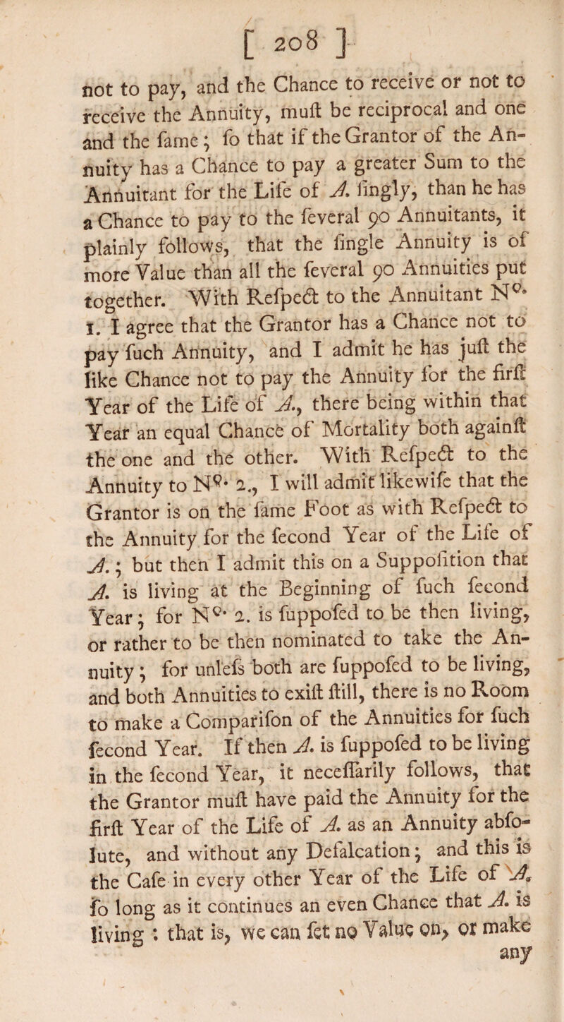 not to pay, and the Chance to receive or not to receive the Annuity, mult be reciprocal and one and the fame; fo that if the Grantor of the An¬ nuity has a Chance to pay a greater Sum to the Annuitant for the Life of A. Jingly, than he has a Chance to pay to the feveral 90 Annuitants, it plainly follows, that the iingle Annuity is of more Value than all the feveral 90 Annuities put together. With Refpeft to the Annuitant N°* I. I agree that the Grantor has a Chance not to pay fuch Annuity, and I admit he has juft the like Chance not to pay the Annuity for tne firft Year of the Life of A, there being within that Year an equal Chance of Mortality both againft the one and the other. With Refpeft to the Annuity to Nc* a., I will admit likewifc that the Grantor is on the fame hoot as with Refpedt to the Annuity for the fecond Year of the Lite of A. i but then I admit this on a Suppohtion that A- is living at the Beginning of fuch fecond Year: for N0, 1. is fuppofed to be then living, or rather to be then nominated to take the An¬ nuity ; for unlefs both are fuppofed to be living, and both Annuities to exift ftill, there is no Room to make a Comparifon of the Annuities for fuch fecond Year. If then A is fuppofed to be living in the fecond Year, it neceffarily follows, that the Grantor muft have paid the Annuity for the firft Year of the Life of A as an Annuity abfo- lute, and without any Defalcation; and this is the Cafe in every other Year of the Life of A. fo long as it continues an even Chanee that A. is living : that is, we can fet no Value on, or make any