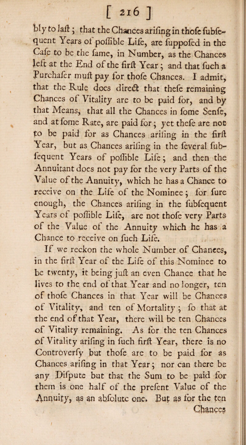 bly to Jail; that the Chances ariling in thofc fubfe-* quent Years of poffible Life, are fuppofed in the Cafe to be the fame, in Number, as the Chances left at the End of the firft Year ; and that fuch a Purchafer mull pay for thofe Chances. I admit, that the Rule does diredt that thefe remaining Chances of Vitality are to be paid for, and by that Means, that all the Chances in fome Senfe, and at fome Rate, are paid for; yet thefe are not to be paid for as Chances ariling in the firft Year, but as Chances ariling in the feveral fub- fequent Years of poffible Life; and then the Annuitant does not pay for the very Parts of the Value of the Annuity, which he has a Chance to receive on the Life of the Nominee; for fure enough, the Chances ariling in the fubfequent Years of poffible Life, are not thofe very Parts of the Value of the Annuity which he has , a Chance to receive on fuch Life. If we reckon the whole Number of Chances, in the firft Year of the Life of this Nominee to be twenty, it being juft an even Chance that he lives to the end of that Year and no longer, ten of thofe Chances in that Year will be Chances of Vitality, and ten of Mortality ; fo that at the end of that Year, there will be ten Chances of Vitality remaining. As for the ten Chances of Vitality ariling in fuch firft Year, there is no Controverfy but thofe are to be paid for as Chances ariling in that Year; nor can there be any Difpute but that the Sum to be paid for them is one half of the prefent Value of the Annuity, as m abfolutc one* But as for the ten Chances