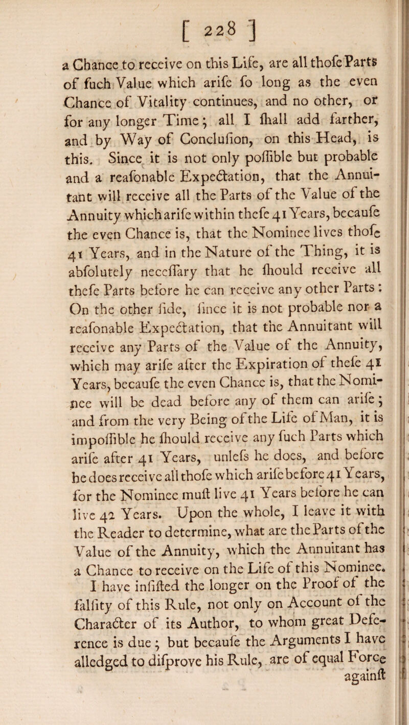 [ «.8 ] a Chance to receive on this Life, are all thofe Parts of fuch Value which arife fo long as the even Chance of Vitality continues, and no other, or for any longer Time; all I fhall add farther, and by Way of Conclusion, on this Head, is this. Since it is not only poffible but probable and a reafonable Expectation, that the Annul- tant will receive all the Parts of the Value of the Annuity which arife within thefe4i Years, becaufe the even Chance is, that the Nominee lives thofe 41 Years, and in the Nature of the T hing, it is abfolutely neceflary that he Ihould receive all thefe Parts before he can receive any other Parts : On the other fide, fince it is not probable nor a reafonable Expectation, that the Annuitant will receive any Parts of the Value of the Annuity, which may arife after the Expiration of thefe 41 Years, becaufe the even Chance is, that the Nomi¬ nee will be dead before any of them can arife; ! and from the very Being of the Life of Man, it is impoffible he Ihould receive any fuch Parts which arife after 41 Years, unlefs he does, and before he does recei ve all thofe which arife before 41Years, j for the Nominee muft live 41 Years before he can live 4a Years. Upon the whole, I leave it with [ the Reader to determine, what are the Parts of the | ; Value of the Annuity, which the Annuitant has 1 a Chance to receive on the Life of this Nominee^ » I have indited the longer on the Proof of the i fallity of this Rule, not only on Account of the * Character of its Author, to whom great Defe¬ rence is due ; but becaufe the Arguments I have alledged to difprove his Rule, are of equal P orce again!!