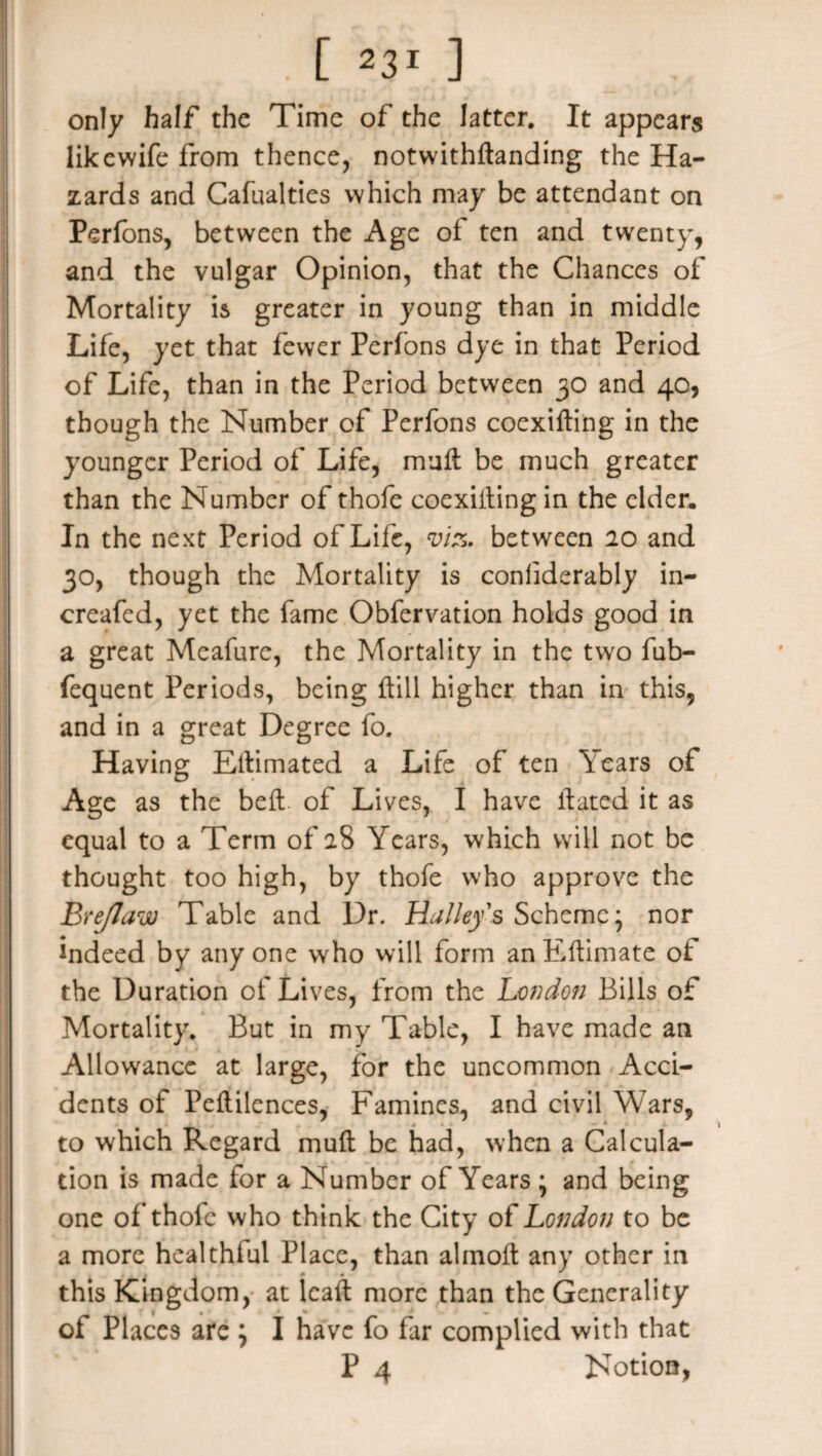 only half the Time of the latter. It appears likewife from thence, notwithstanding the Ha¬ zards and Cafualties which may be attendant on Perfons, between the Age of ten and twenty, and the vulgar Opinion, that the Chances of Mortality is greater in young than in middle Life, yet that fewer Perfons dye in that Period of Life, than in the Period between 30 and 40, though the Number of Perfons coexisting in the younger Period of Life, mull be much greater than the Number of thofe coexisting in the elder. In the next Period of Life, viz. between 20 and 30, though the Mortality is conliderably in- creafed, yet the fame Obfervation holds good in a great Meafure, the Mortality in the two fub- fequent Periods, being {till higher than in this, and in a great Degree fo. Having Eltimated a Life of ten Years of Age as the belt of Lives, I have Stated it as equal to a Term of 28 Years, which will not be thought too high, by thofe who approve the Bre/law Table and Dr. Halley's Scheme; nor indeed by any one wrho will form an Estimate of the Duration of Lives, from the London Bills of Mortality. But in my Table, I have made an Allowance at large, for the uncommon Acci¬ dents of Peftilences, Famines, and civil Wars, to which Regard muit be had, when a Calcula¬ tion is made for a Number of Years ; and being one of thole who think the City of London to be a more healthful Place, than almoSt any other in this Kingdom, at leaSt more than the Generality _ f 1 . ' * . of Places are j I have fo far complied with that P 4 Notion,