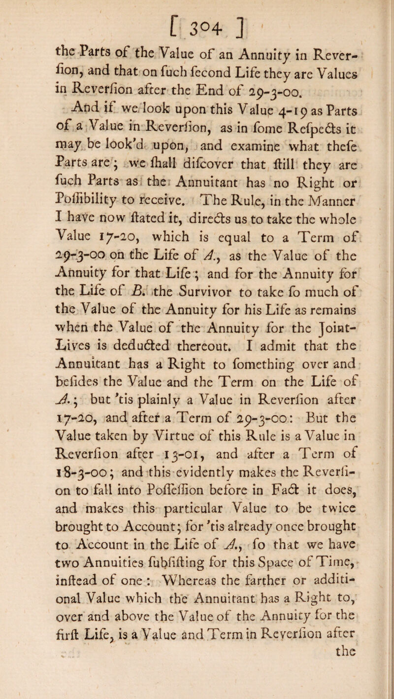 r 3°4 ] ' the Parts of the Value of an Annuity in Rever- fion5 and that on fuch fecond Life they are Values in Reverflon after the End of 29-3-00. And if we look upon this Valup 4-19 as Parts of a Value in Reverflon, as in fome Refpedts it may be look'd upon, and examine what thefe Parts are * we fhall difcover that ffill they are fuch Parts as the Annuitant has no Right or Poffibility to receive. The Rule, in the Manner I have now flated it, directs us to take the whole Value 17-20, which is equal to a Term of 29-3-00 on the Life of as the Value of the Annuity for that Life ; and for the Annuity for the Life of B. the Survivor to take fo much of the Value of the Annuity for his Life as remains when the Value of the Annuity for the Joint- Lives is deducted thereout. I admit that the Annuitant has a Right to fcmething over and befides the Value and the Term on the Life of • but 'tis plainly a Value in Reverflon after 17- 20, and after a Term of 29-3-00: But the Value taken by Virtue of this Rule is a Value in Reverflon after 13-01, and after a Term of 18- 3-00; and this evidently makes the Reverb- on to fall into Pofleffion before in Fa6f it does, and makes this particular Value to be twice brought to Account; for 'tis already once brought to Account in the Life of fo that we have two Annuities fubfifling for this Space of Time, inftead of one : Whereas the farther or additi¬ onal Value which the Annuitant has a Right to, over and above the Value of the Annuity for the firft Life, is a Value and Term in Reverflon after