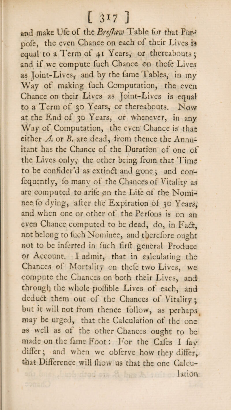 [ 3*7 ] and make Ufe of the BreJIaw Table for that Pur* pofe, the even Chance on each of their Lives is equal to a Term of 41 Years, or thereabouts; and if we compute fuch Chance on thofe Lives as Joint-Lives, and by the fame Tables, in my Way of making fuch Computation, the even Chance on their Lives as Joint-Lives is equal to a Term of 30 Years, or thereabouts. Now at the End of 30 Years, or whenever, in any Way of Computation, the even Chance is that either A. or B. are dead, from thence the Annu¬ itant has the Chance of the Duration of one of the Lives only, the other being from that Time to be confider’d as cxtindl and gone; and con- fequently, fo many of the Chances of Vitality as arc computed to arife on the Life of the Nomi¬ nee fo dying, after the Expiration of 30 Years, and when one or other of the Perfons is on an even Chance computed to be dead, do, in Fadt, not belong to fuch Nominee, and therefore ought not to be inferted in fuch firft general Produce or Account. I admit, that in calculating the Chances of Mortality on thefc two Lives, we compute the Chances on both their Lives, and through the whole polTible Lives of each, and dedudt them out of the Chances of Vitality; but it will not from thence follow, as perhaps may be urged, that the Calculation of the one as well as of the other Chances ought to be made on the fame Foot: For the Cafes I fay differ; and when we obferve how they differ, that Difference will (how us that the one Calcu¬ lation