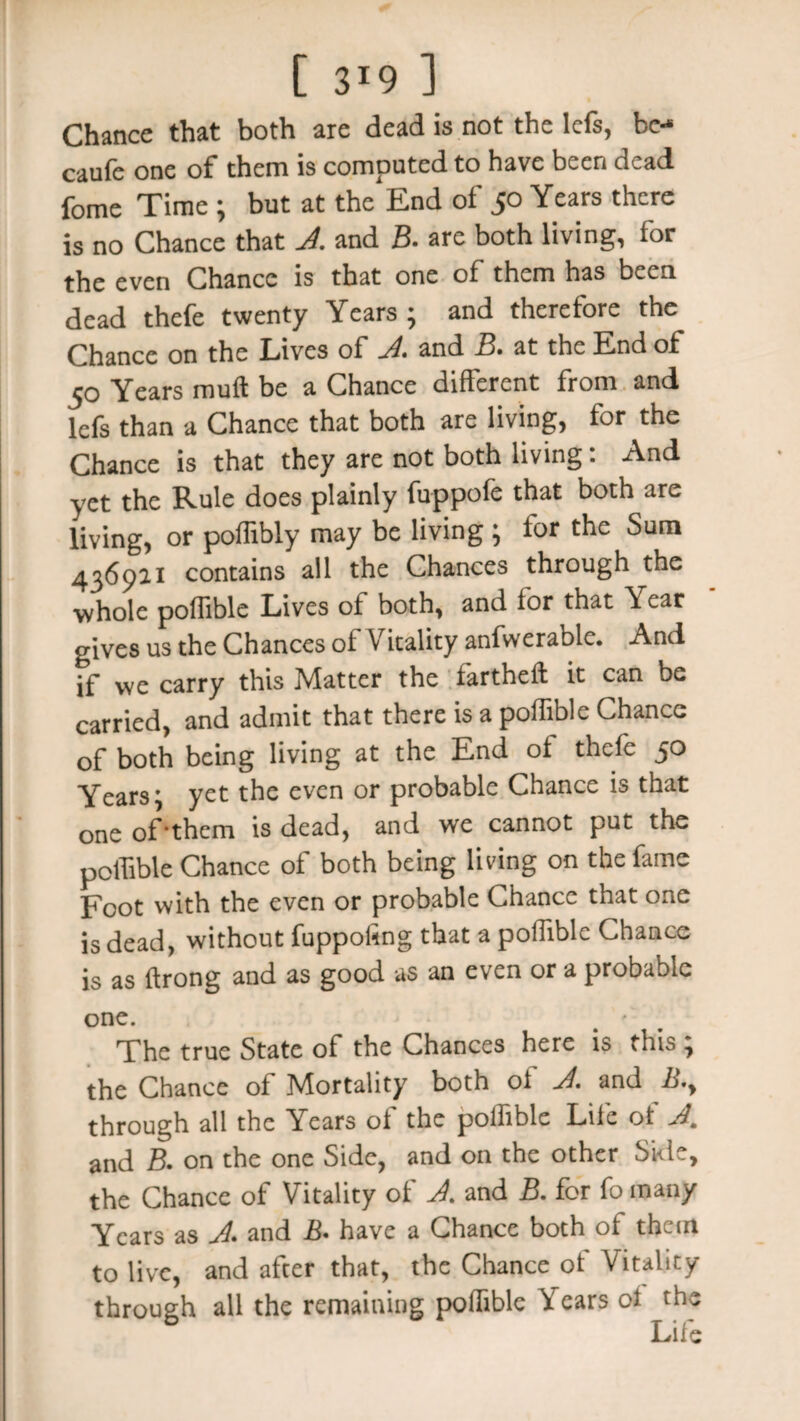 [ 3*9 ] Chance that both are dead is not the left, be-* caufe one of them is computed to have been dead fome Time ; but at the End of 50 Years there is no Chance that A. and B. arc both living, for the even Chance is that one of them has been dead thefe twenty Years ; and therefore the Chance on the Lives of A and B. at the End of 50 Years rauft be a Chance different from and lefs than a Chance that both are living, for the Chance is that they are not both living: And yet the Rule does plainly fuppofe that both are living, or poffibly may be living ; for the Sum 436911 contains all the Chances through the ■whole poffible Lives of both, and for that Year gives us the Chances ol Vitality anfwerablc. And if we carry this Matter the fartheft it can be carried, and admit that there is a poffible Chance of both being living at the End ol thefe 50 Years; yet the even or probable Chance is that one of-them is dead, and we cannot put the poffible Chance of both being living on the fame Foot with the even or probable Chance that one is dead, without fuppofing that a poffible Chance is as ftrong and as good as an even or a probable one. ' The true State of the Chances here is this , the Chance of Mortality both oi A. and B,y through all the Years of the poffible Life ot A. and B. on the one Side, and on the other Ski?, the Chance of Vitality of A. and B. for fo many Years as A. and B• have a Chance both of them to live, and after that, the Chance of Vitality through all the remaining poffible Y ears cl the