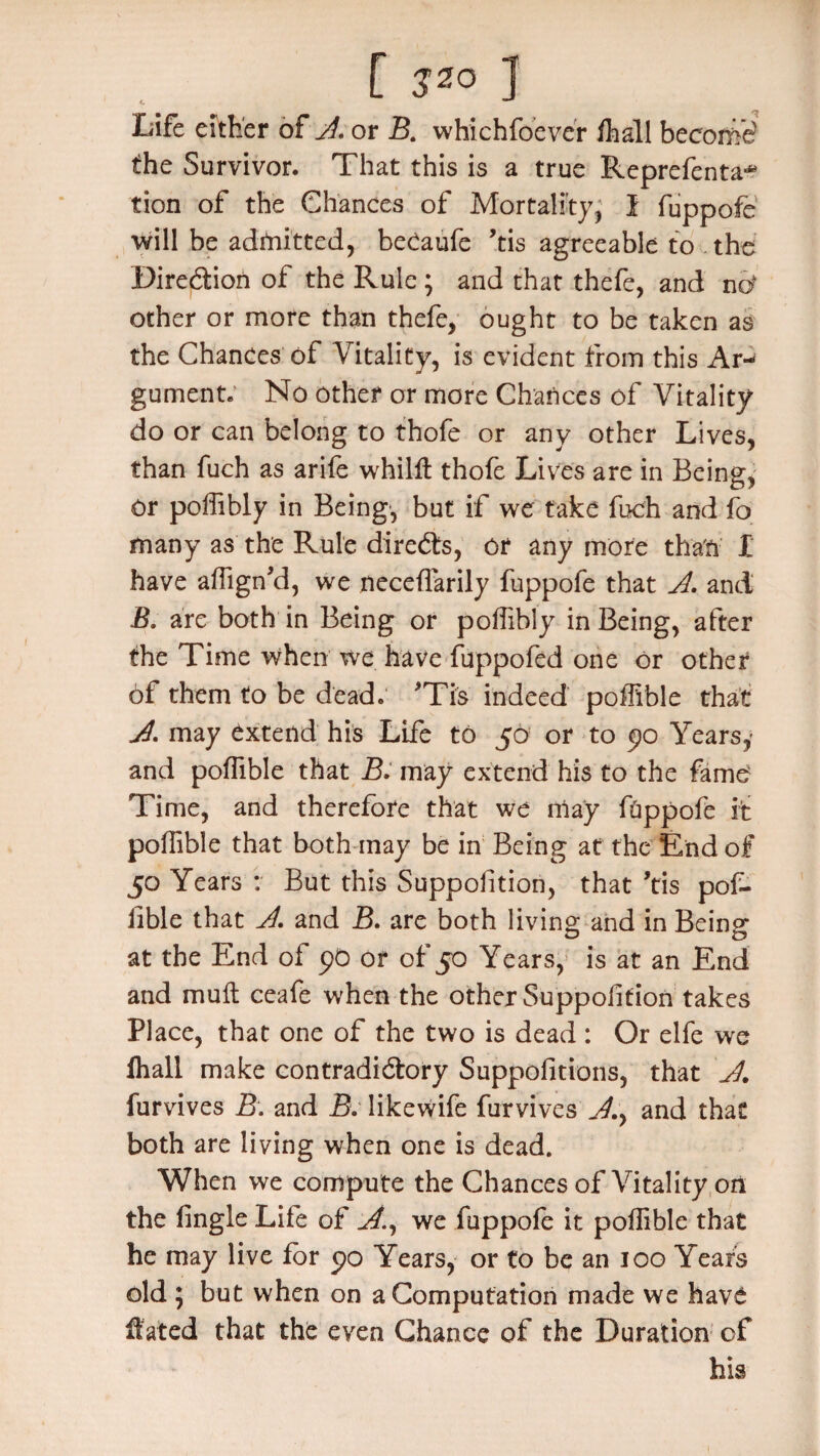 [ JZO ] Life either of A, or B. whichfoever fhall become the Survivor. That this is a true Reprefenta-* tion of the Chances of Mortality, I fuppofe’ will be admitted, beCaufe ’tis agreeable to . the Direction of the Rule ; and that thefe, and nd other or more than thefe, ought to be taken as the Chances of Vitality, is evident from this Ar¬ gument. No other or more Chances of Vitality do or can belong to thofe or any other Lives, than fuch as arife whilft thofe Lives are in Being, or poffibly in Being, but if we take fuch and fo many as the Rule directs, or any more than I have affign’d, we neceffarily fuppofe that A. and B. are both in Being or poffibly in Being, after the Time when we have fuppofed one or other of them to be dead. *Tis indeed poffible that A. may extend his Life to 50 or to 90 Yearsy and poffible that B. may extend his to the fame Time, and therefore that we may fhppofe it poffible that both may be in Being at the End of 50 Years : But this Supposition, that ’tis pof- iible that A\ and B. are both living and in Being at the End of 90 or of 50 Years, is at an End and mult ceafe when the other Supposition takes Place, that one of the two is dead : Or elfe we Shall make contradictory Suppositions, that A. furvives B. and B. likewife Survives A.y and that both are living when one is dead. When we compute the Chances of Vitality on the fingle Life of A., we fuppofe it poffible that he may live for 90 Years, or to be an 100 Years old ; but when on a Computation made we hav£ Slated that the even Chance of the Duration of his